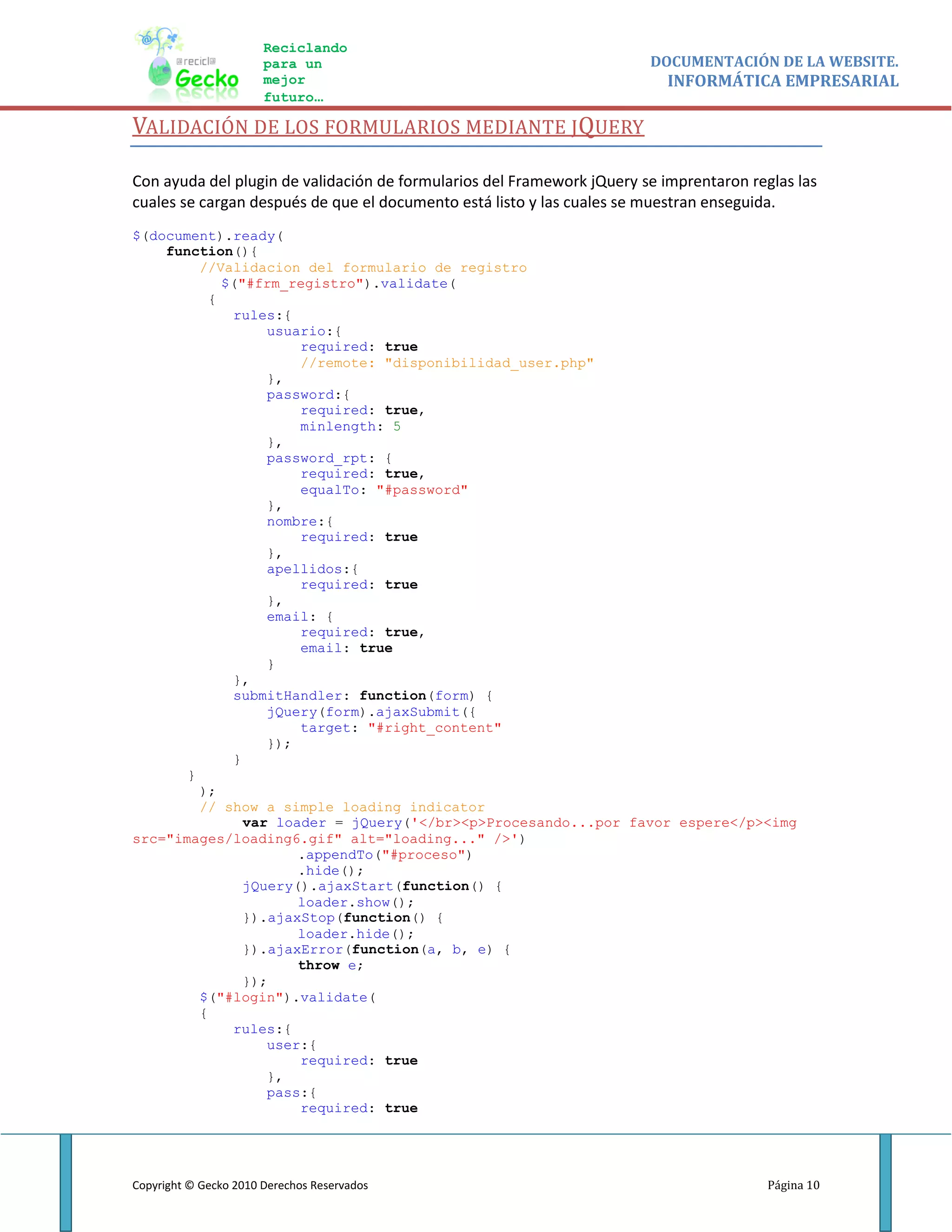 Reciclando
                       para un                                          DOCUMENTACIÓN DE LA WEBSITE.
                       mejor                                               INFORMÁTICA EMPRESARIAL
                       futuro…

VALIDACIÓN DE LOS FORMULARIOS MEDIANTE JQUERY

Con ayuda del plugin de validación de formularios del Framework jQuery se imprentaron reglas las
cuales se cargan después de que el documento está listo y las cuales se muestran enseguida.
$(document).ready(
    function(){
         //Validacion del formulario de registro
            $("#frm_registro").validate(
          {
             rules:{
                  usuario:{
                      required: true
                      //remote: "disponibilidad_user.php"
                  },
                  password:{
                      required: true,
                      minlength: 5
                  },
                  password_rpt: {
                      required: true,
                      equalTo: "#password"
                  },
                  nombre:{
                      required: true
                  },
                  apellidos:{
                      required: true
                  },
                  email: {
                      required: true,
                      email: true
                  }
             },
             submitHandler: function(form) {
                  jQuery(form).ajaxSubmit({
                      target: "#right_content"
                  });
             }
       }
         );
         // show a simple loading indicator
               var loader = jQuery('</br><p>Procesando...por favor espere</p><img
src="images/loading6.gif" alt="loading..." />')
                      .appendTo("#proceso")
                      .hide();
               jQuery().ajaxStart(function() {
                      loader.show();
               }).ajaxStop(function() {
                      loader.hide();
               }).ajaxError(function(a, b, e) {
                      throw e;
               });
         $("#login").validate(
         {
             rules:{
                  user:{
                      required: true
                  },
                  pass:{
                      required: true




Copyright © Gecko 2010 Derechos Reservados                                               Página 10
 