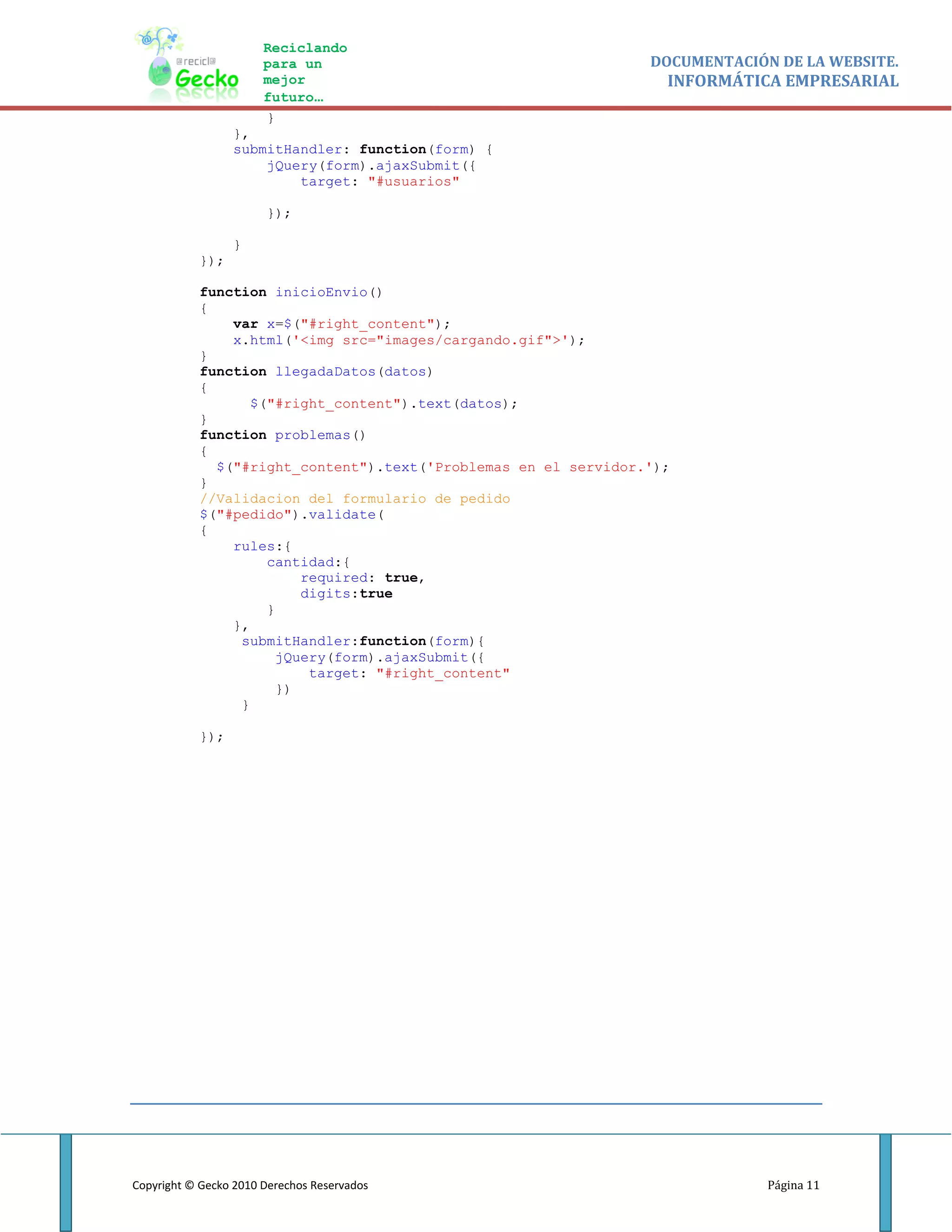 Reciclando
                       para un                                  DOCUMENTACIÓN DE LA WEBSITE.
                       mejor                                      INFORMÁTICA EMPRESARIAL
                       futuro…
                       }
                 },
                 submitHandler: function(form) {
                     jQuery(form).ajaxSubmit({
                         target: "#usuarios"

                       });

                 }
           });

           function inicioEnvio()
           {
               var x=$("#right_content");
               x.html('<img src="images/cargando.gif">');
           }
           function llegadaDatos(datos)
           {
                 $("#right_content").text(datos);
           }
           function problemas()
           {
             $("#right_content").text('Problemas en el servidor.');
           }
           //Validacion del formulario de pedido
           $("#pedido").validate(
           {
               rules:{
                   cantidad:{
                        required: true,
                        digits:true
                   }
               },
                submitHandler:function(form){
                     jQuery(form).ajaxSubmit({
                         target: "#right_content"
                     })
                }

           });




Copyright © Gecko 2010 Derechos Reservados                                   Página 11
 