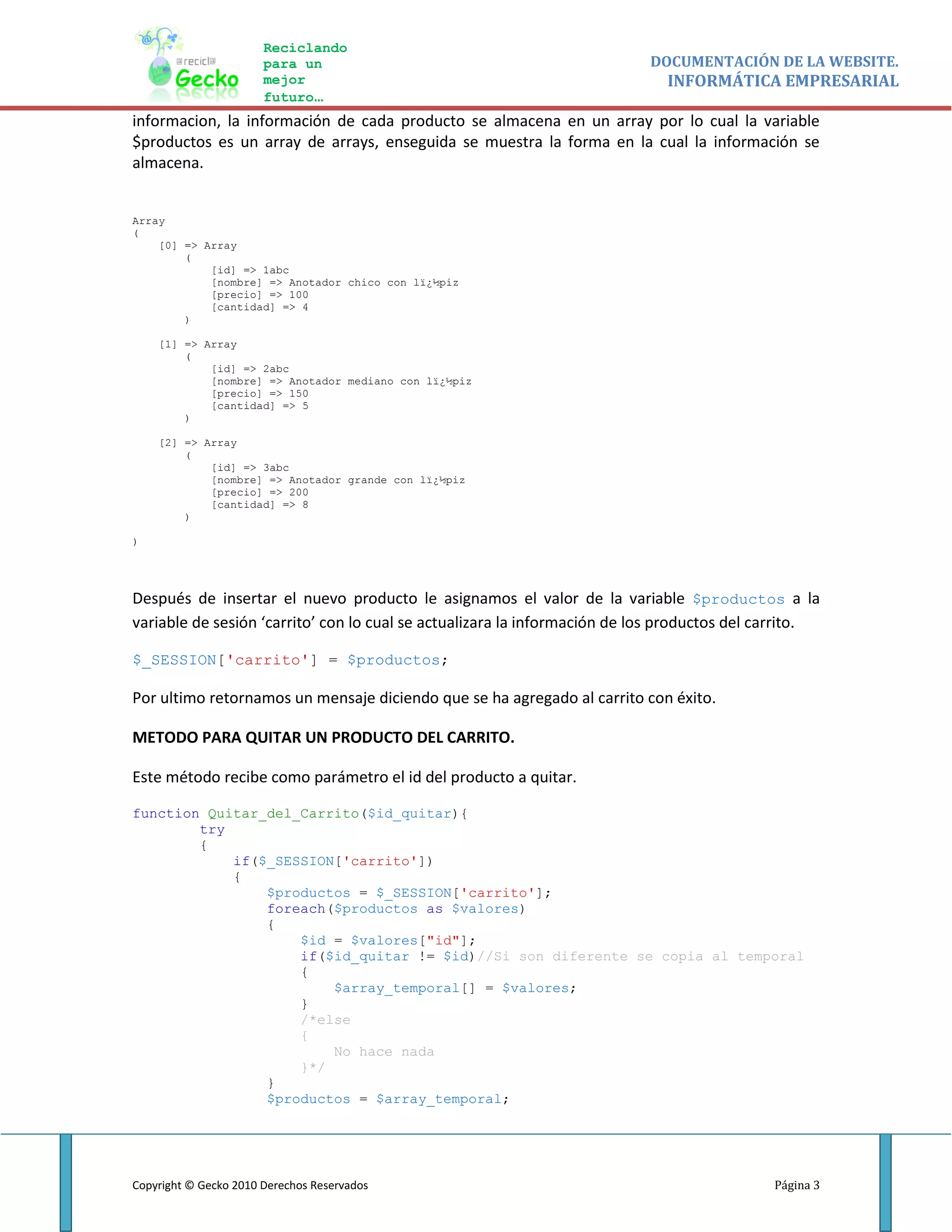 Reciclando
                       para un                                             DOCUMENTACIÓN DE LA WEBSITE.
                       mejor                                                 INFORMÁTICA EMPRESARIAL
                       futuro…
informacion, la información de cada producto se almacena en un array por lo cual la variable
$productos es un array de arrays, enseguida se muestra la forma en la cual la información se
almacena.


Array
(
    [0] => Array
        (
            [id] => 1abc
            [nombre] => Anotador chico con lï¿½piz
            [precio] => 100
            [cantidad] => 4
        )

    [1] => Array
        (
            [id] => 2abc
            [nombre] => Anotador mediano con lï¿½piz
            [precio] => 150
            [cantidad] => 5
        )

    [2] => Array
        (
            [id] => 3abc
            [nombre] => Anotador grande con lï¿½piz
            [precio] => 200
            [cantidad] => 8
        )

)




Después de insertar el nuevo producto le asignamos el valor de la variable $productos a la
variable de sesión ‘carrito’ con lo cual se actualizara la información de los productos del carrito.

$_SESSION['carrito'] = $productos;

Por ultimo retornamos un mensaje diciendo que se ha agregado al carrito con éxito.

METODO PARA QUITAR UN PRODUCTO DEL CARRITO.

Este método recibe como parámetro el id del producto a quitar.

function Quitar_del_Carrito($id_quitar){
        try
        {
            if($_SESSION['carrito'])
            {
                $productos = $_SESSION['carrito'];
                foreach($productos as $valores)
                {
                    $id = $valores["id"];
                    if($id_quitar != $id)//Si son diferente se copia al temporal
                    {
                        $array_temporal[] = $valores;
                    }
                    /*else
                    {
                        No hace nada
                    }*/
                }
                $productos = $array_temporal;




Copyright © Gecko 2010 Derechos Reservados                                                   Página 3
 