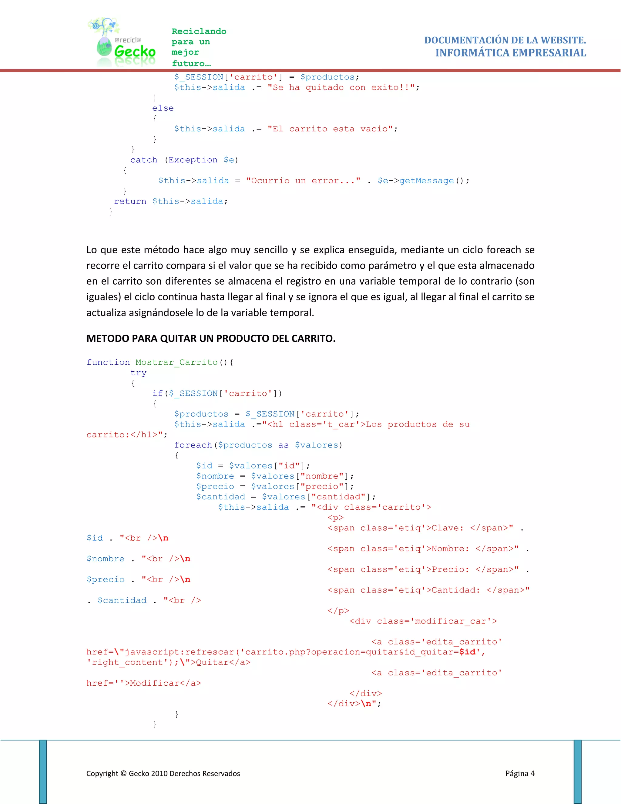 Reciclando
                       para un                                       DOCUMENTACIÓN DE LA WEBSITE.
                       mejor                                           INFORMÁTICA EMPRESARIAL
                       futuro…
                       $_SESSION['carrito'] = $productos;
                       $this->salida .= "Se ha quitado con exito!!";
                 }
                 else
                 {
                     $this->salida .= "El carrito esta vacio";
                 }
             }
             catch (Exception $e)
         {
              $this->salida = "Ocurrio un error..." . $e->getMessage();
        }
      return $this->salida;
     }



Lo que este método hace algo muy sencillo y se explica enseguida, mediante un ciclo foreach se
recorre el carrito compara si el valor que se ha recibido como parámetro y el que esta almacenado
en el carrito son diferentes se almacena el registro en una variable temporal de lo contrario (son
iguales) el ciclo continua hasta llegar al final y se ignora el que es igual, al llegar al final el carrito se
actualiza asignándosele lo de la variable temporal.

METODO PARA QUITAR UN PRODUCTO DEL CARRITO.

function Mostrar_Carrito(){
        try
        {
            if($_SESSION['carrito'])
            {
                $productos = $_SESSION['carrito'];
                $this->salida .="<h1 class='t_car'>Los productos de su
carrito:</h1>";
                foreach($productos as $valores)
                {
                    $id = $valores["id"];
                    $nombre = $valores["nombre"];
                    $precio = $valores["precio"];
                    $cantidad = $valores["cantidad"];
                        $this->salida .= "<div class='carrito'>
                                            <p>
                                            <span class='etiq'>Clave: </span>" .
$id . "<br />n
                                            <span class='etiq'>Nombre: </span>" .
$nombre . "<br />n
                                            <span class='etiq'>Precio: </span>" .
$precio . "<br />n
                                            <span class='etiq'>Cantidad: </span>"
. $cantidad . "<br />
                                            </p>
                                                 <div class='modificar_car'>

                                                    <a class='edita_carrito'
href="javascript:refrescar('carrito.php?operacion=quitar&id_quitar=$id',
'right_content');">Quitar</a>
                                                    <a class='edita_carrito'
href=''>Modificar</a>
                                                </div>
                                            </div>n";
                }
            }




Copyright © Gecko 2010 Derechos Reservados                                                            Página 4
 