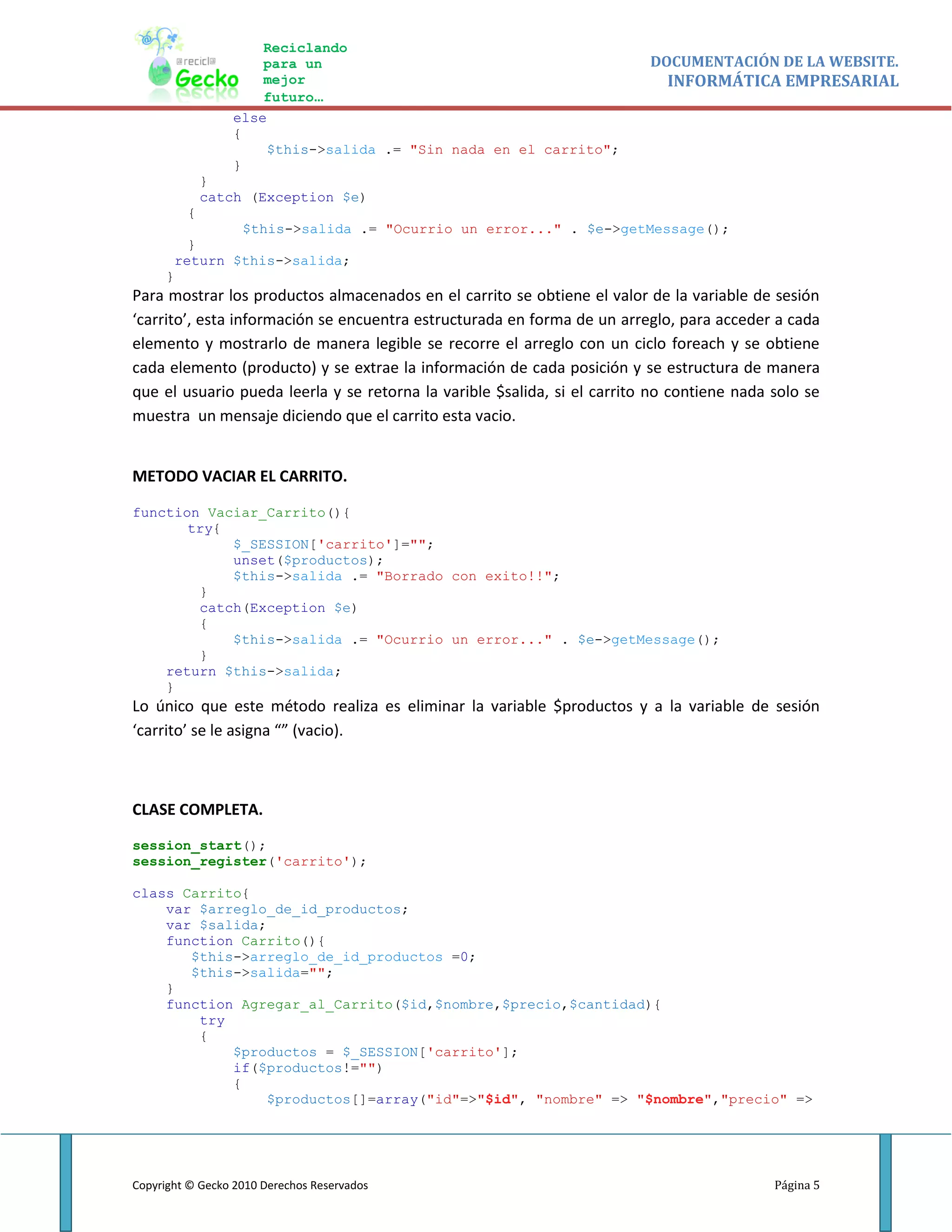 Reciclando
                     para un                                              DOCUMENTACIÓN DE LA WEBSITE.
                     mejor                                                   INFORMÁTICA EMPRESARIAL
                     futuro…
                 else
                 {
                     $this->salida .= "Sin nada en el carrito";
                 }
             }
             catch (Exception $e)
         {
              $this->salida .= "Ocurrio un error..." . $e->getMessage();
        }
      return $this->salida;
     }
Para mostrar los productos almacenados en el carrito se obtiene el valor de la variable de sesión
‘carrito’, esta información se encuentra estructurada en forma de un arreglo, para acceder a cada
elemento y mostrarlo de manera legible se recorre el arreglo con un ciclo foreach y se obtiene
cada elemento (producto) y se extrae la información de cada posición y se estructura de manera
que el usuario pueda leerla y se retorna la varible $salida, si el carrito no contiene nada solo se
muestra un mensaje diciendo que el carrito esta vacio.


METODO VACIAR EL CARRITO.

function Vaciar_Carrito(){
       try{
            $_SESSION['carrito']="";
            unset($productos);
            $this->salida .= "Borrado con exito!!";
        }
        catch(Exception $e)
        {
            $this->salida .= "Ocurrio un error..." . $e->getMessage();
        }
    return $this->salida;
    }
Lo único que este método realiza es eliminar la variable $productos y a la variable de sesión
‘carrito’ se le asigna “” (vacio).



CLASE COMPLETA.

session_start();
session_register('carrito');

class Carrito{
    var $arreglo_de_id_productos;
    var $salida;
    function Carrito(){
       $this->arreglo_de_id_productos =0;
       $this->salida="";
    }
    function Agregar_al_Carrito($id,$nombre,$precio,$cantidad){
        try
        {
            $productos = $_SESSION['carrito'];
            if($productos!="")
            {
                 $productos[]=array("id"=>"$id", "nombre" => "$nombre","precio" =>




Copyright © Gecko 2010 Derechos Reservados                                                  Página 5
 