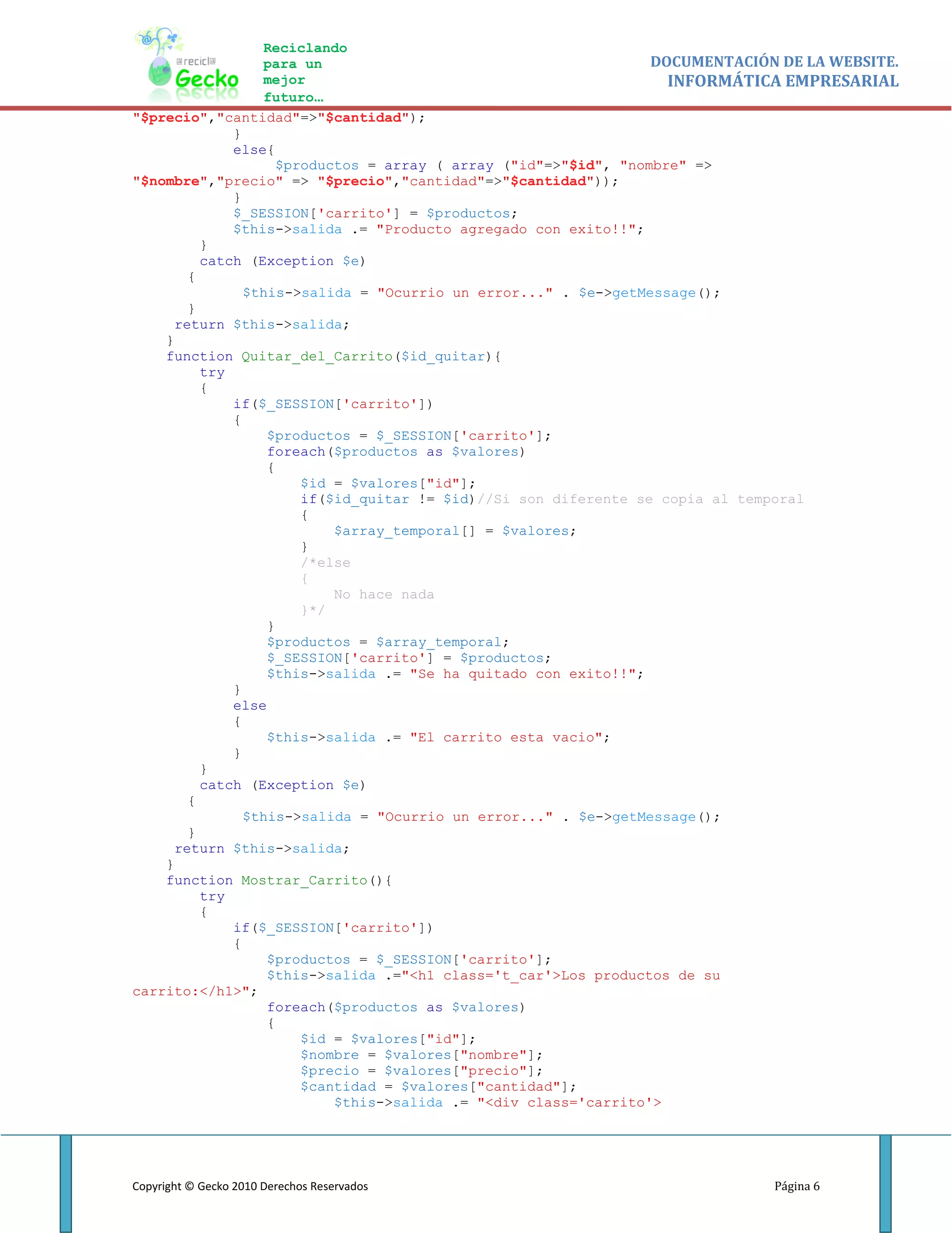 Reciclando
                 para un                                         DOCUMENTACIÓN DE LA WEBSITE.
                 mejor                                             INFORMÁTICA EMPRESARIAL
                 futuro…
"$precio","cantidad"=>"$cantidad");
             }
             else{
                    $productos = array ( array ("id"=>"$id", "nombre" =>
"$nombre","precio" => "$precio","cantidad"=>"$cantidad"));
             }
             $_SESSION['carrito'] = $productos;
             $this->salida .= "Producto agregado con exito!!";
         }
         catch (Exception $e)
       {
               $this->salida = "Ocurrio un error..." . $e->getMessage();
       }
     return $this->salida;
    }
    function Quitar_del_Carrito($id_quitar){
         try
         {
             if($_SESSION['carrito'])
             {
                  $productos = $_SESSION['carrito'];
                  foreach($productos as $valores)
                  {
                       $id = $valores["id"];
                       if($id_quitar != $id)//Si son diferente se copia al temporal
                       {
                           $array_temporal[] = $valores;
                       }
                       /*else
                       {
                           No hace nada
                       }*/
                  }
                  $productos = $array_temporal;
                  $_SESSION['carrito'] = $productos;
                  $this->salida .= "Se ha quitado con exito!!";
             }
             else
             {
                  $this->salida .= "El carrito esta vacio";
             }
         }
         catch (Exception $e)
       {
               $this->salida = "Ocurrio un error..." . $e->getMessage();
       }
     return $this->salida;
    }
    function Mostrar_Carrito(){
         try
         {
             if($_SESSION['carrito'])
             {
                  $productos = $_SESSION['carrito'];
                  $this->salida .="<h1 class='t_car'>Los productos de su
carrito:</h1>";
                  foreach($productos as $valores)
                  {
                       $id = $valores["id"];
                       $nombre = $valores["nombre"];
                       $precio = $valores["precio"];
                       $cantidad = $valores["cantidad"];
                           $this->salida .= "<div class='carrito'>




Copyright © Gecko 2010 Derechos Reservados                                   Página 6
 