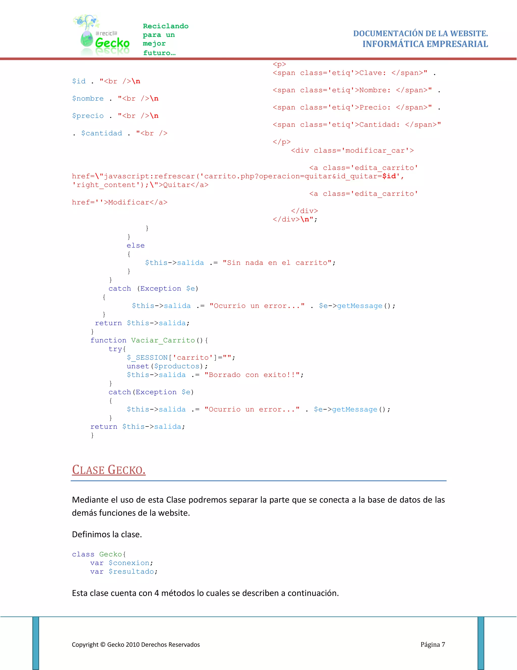 Reciclando
                       para un                                           DOCUMENTACIÓN DE LA WEBSITE.
                       mejor                                              INFORMÁTICA EMPRESARIAL
                       futuro…
                                                    <p>
                                                    <span class='etiq'>Clave: </span>" .
$id . "<br />n
                                                    <span class='etiq'>Nombre: </span>" .
$nombre . "<br />n
                                                    <span class='etiq'>Precio: </span>" .
$precio . "<br />n
                                                    <span class='etiq'>Cantidad: </span>"
. $cantidad . "<br />
                                                    </p>
                                                           <div class='modificar_car'>

                                                       <a class='edita_carrito'
href="javascript:refrescar('carrito.php?operacion=quitar&id_quitar=$id',
'right_content');">Quitar</a>
                                                       <a class='edita_carrito'
href=''>Modificar</a>
                                                   </div>
                                               </div>n";
                   }
              }
              else
              {
                   $this->salida .= "Sin nada en el carrito";
              }
         }
         catch (Exception $e)
       {
                $this->salida .= "Ocurrio un error..." . $e->getMessage();
       }
     return $this->salida;
    }
    function Vaciar_Carrito(){
         try{
              $_SESSION['carrito']="";
              unset($productos);
              $this->salida .= "Borrado con exito!!";
         }
         catch(Exception $e)
         {
              $this->salida .= "Ocurrio un error..." . $e->getMessage();
         }
    return $this->salida;
    }



CLASE GECKO.

Mediante el uso de esta Clase podremos separar la parte que se conecta a la base de datos de las
demás funciones de la website.

Definimos la clase.

class Gecko{
    var $conexion;
    var $resultado;

Esta clase cuenta con 4 métodos lo cuales se describen a continuación.




Copyright © Gecko 2010 Derechos Reservados                                               Página 7
 