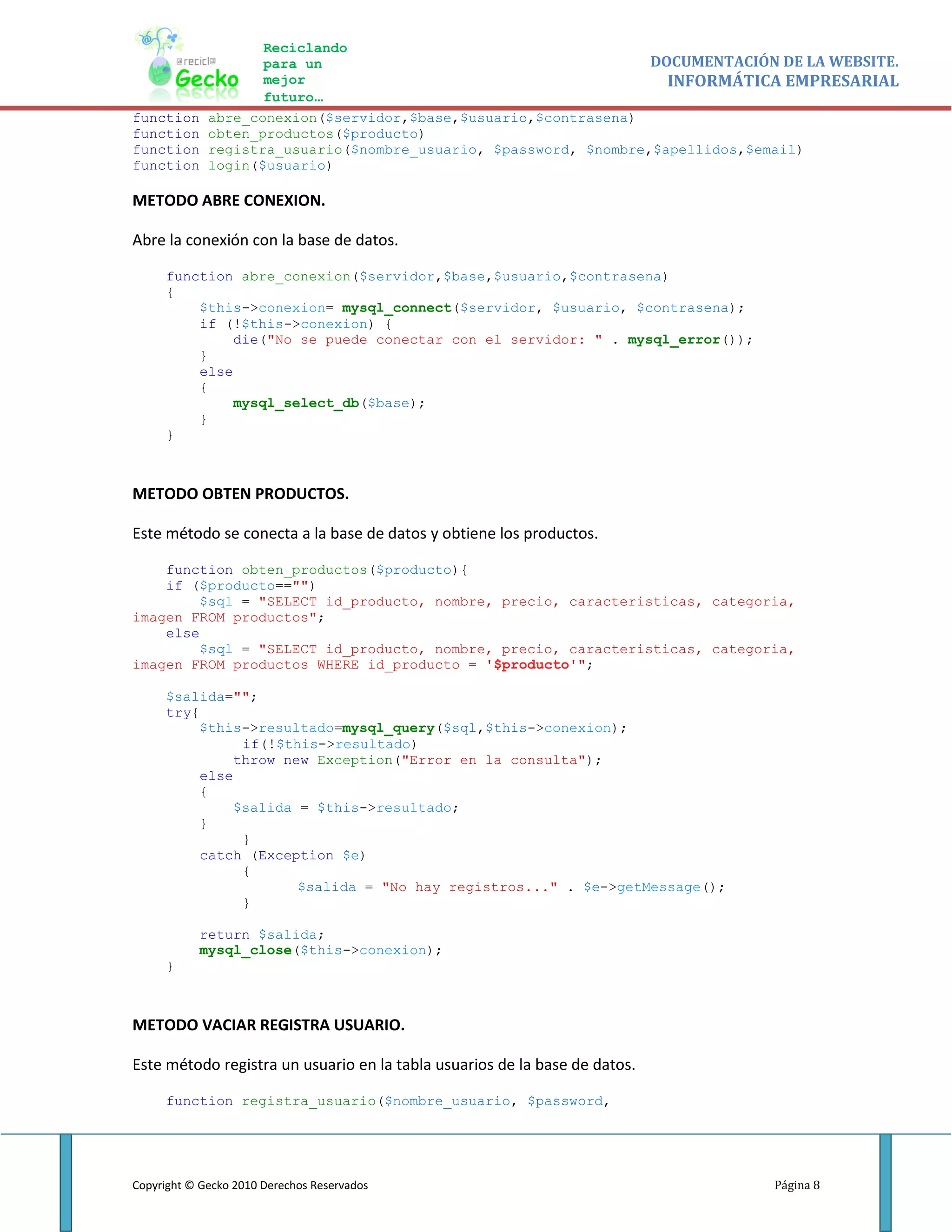 Reciclando
                    para un                                       DOCUMENTACIÓN DE LA WEBSITE.
                    mejor                                           INFORMÁTICA EMPRESARIAL
                    futuro…
function     abre_conexion($servidor,$base,$usuario,$contrasena)
function     obten_productos($producto)
function     registra_usuario($nombre_usuario, $password, $nombre,$apellidos,$email)
function     login($usuario)

METODO ABRE CONEXION.

Abre la conexión con la base de datos.

     function abre_conexion($servidor,$base,$usuario,$contrasena)
     {
         $this->conexion= mysql_connect($servidor, $usuario, $contrasena);
         if (!$this->conexion) {
             die("No se puede conectar con el servidor: " . mysql_error());
         }
         else
         {
             mysql_select_db($base);
         }
     }



METODO OBTEN PRODUCTOS.

Este método se conecta a la base de datos y obtiene los productos.

    function obten_productos($producto){
    if ($producto=="")
         $sql = "SELECT id_producto, nombre, precio, caracteristicas, categoria,
imagen FROM productos";
    else
         $sql = "SELECT id_producto, nombre, precio, caracteristicas, categoria,
imagen FROM productos WHERE id_producto = '$producto'";

     $salida="";
     try{
          $this->resultado=mysql_query($sql,$this->conexion);
               if(!$this->resultado)
              throw new Exception("Error en la consulta");
          else
          {
              $salida = $this->resultado;
          }
               }
          catch (Exception $e)
               {
                      $salida = "No hay registros..." . $e->getMessage();
               }

           return $salida;
           mysql_close($this->conexion);
     }



METODO VACIAR REGISTRA USUARIO.

Este método registra un usuario en la tabla usuarios de la base de datos.

     function registra_usuario($nombre_usuario, $password,




Copyright © Gecko 2010 Derechos Reservados                                     Página 8
 
