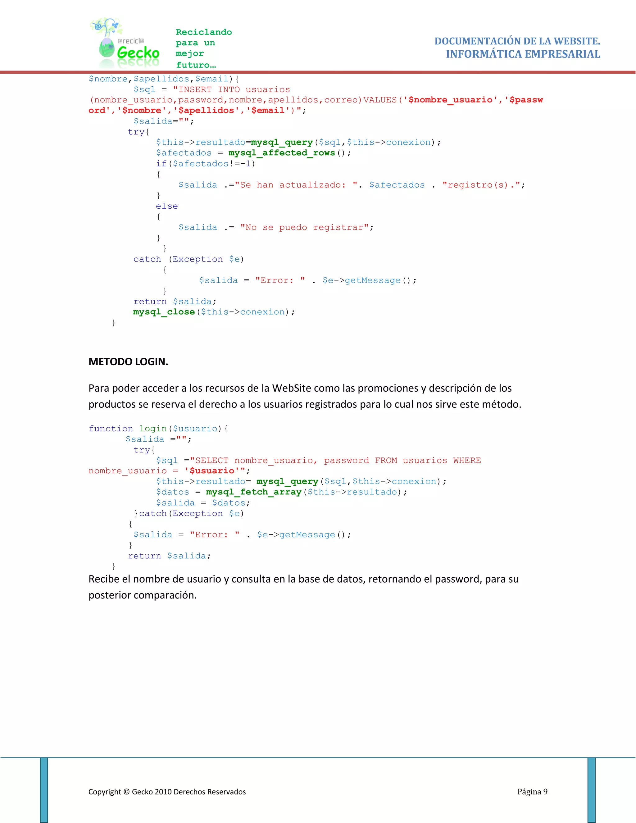 Reciclando
                para un                                       DOCUMENTACIÓN DE LA WEBSITE.
                mejor                                           INFORMÁTICA EMPRESARIAL
                futuro…
$nombre,$apellidos,$email){
        $sql = "INSERT INTO usuarios
(nombre_usuario,password,nombre,apellidos,correo)VALUES('$nombre_usuario','$passw
ord','$nombre','$apellidos','$email')";
        $salida="";
       try{
            $this->resultado=mysql_query($sql,$this->conexion);
            $afectados = mysql_affected_rows();
            if($afectados!=-1)
            {
                $salida .="Se han actualizado: ". $afectados . "registro(s).";
            }
            else
            {
                $salida .= "No se puedo registrar";
            }
              }
        catch (Exception $e)
              {
                    $salida = "Error: " . $e->getMessage();
              }
        return $salida;
        mysql_close($this->conexion);
    }



METODO LOGIN.

Para poder acceder a los recursos de la WebSite como las promociones y descripción de los
productos se reserva el derecho a los usuarios registrados para lo cual nos sirve este método.

function login($usuario){
       $salida ="";
         try{
              $sql ="SELECT nombre_usuario, password FROM usuarios WHERE
nombre_usuario = '$usuario'";
              $this->resultado= mysql_query($sql,$this->conexion);
              $datos = mysql_fetch_array($this->resultado);
              $salida = $datos;
         }catch(Exception $e)
       {
         $salida = "Error: " . $e->getMessage();
       }
       return $salida;
    }
Recibe el nombre de usuario y consulta en la base de datos, retornando el password, para su
posterior comparación.




Copyright © Gecko 2010 Derechos Reservados                                                   Página 9
 