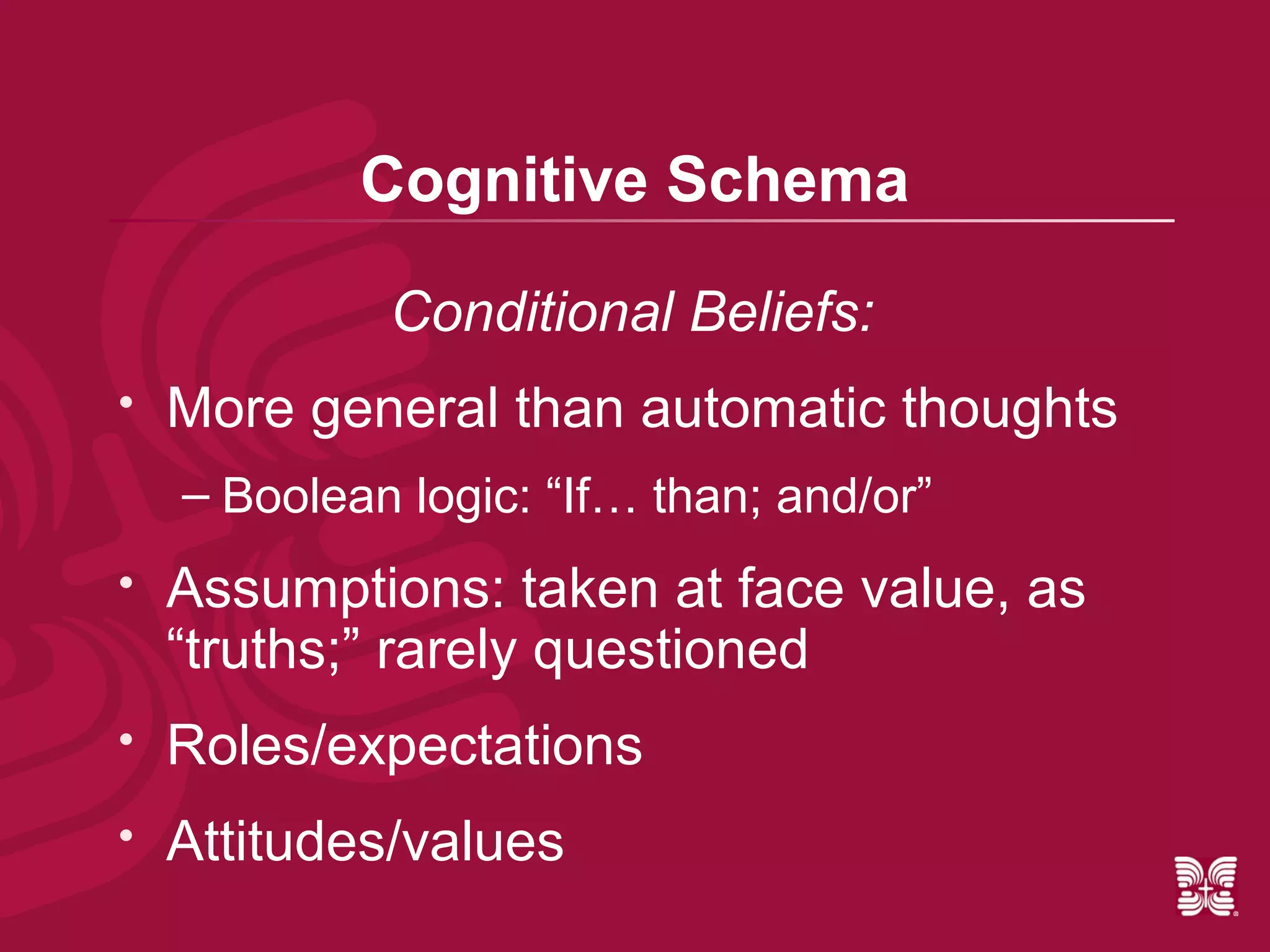 Cognitive Schema

             Conditional Beliefs:
   More general than automatic thoughts
    – Boolean logic: “If… than; and/or”
   Assumptions: taken at face value, as
    “truths;” rarely questioned
   Roles/expectations
   Attitudes/values
 