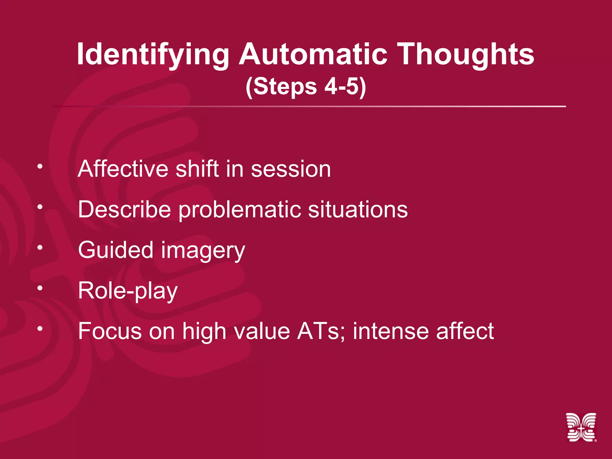 Identifying Automatic Thoughts
                     (Steps 4-5)


   Affective shift in session
   Describe problematic situations
   Guided imagery
   Role-play
   Focus on high value ATs; intense affect
 