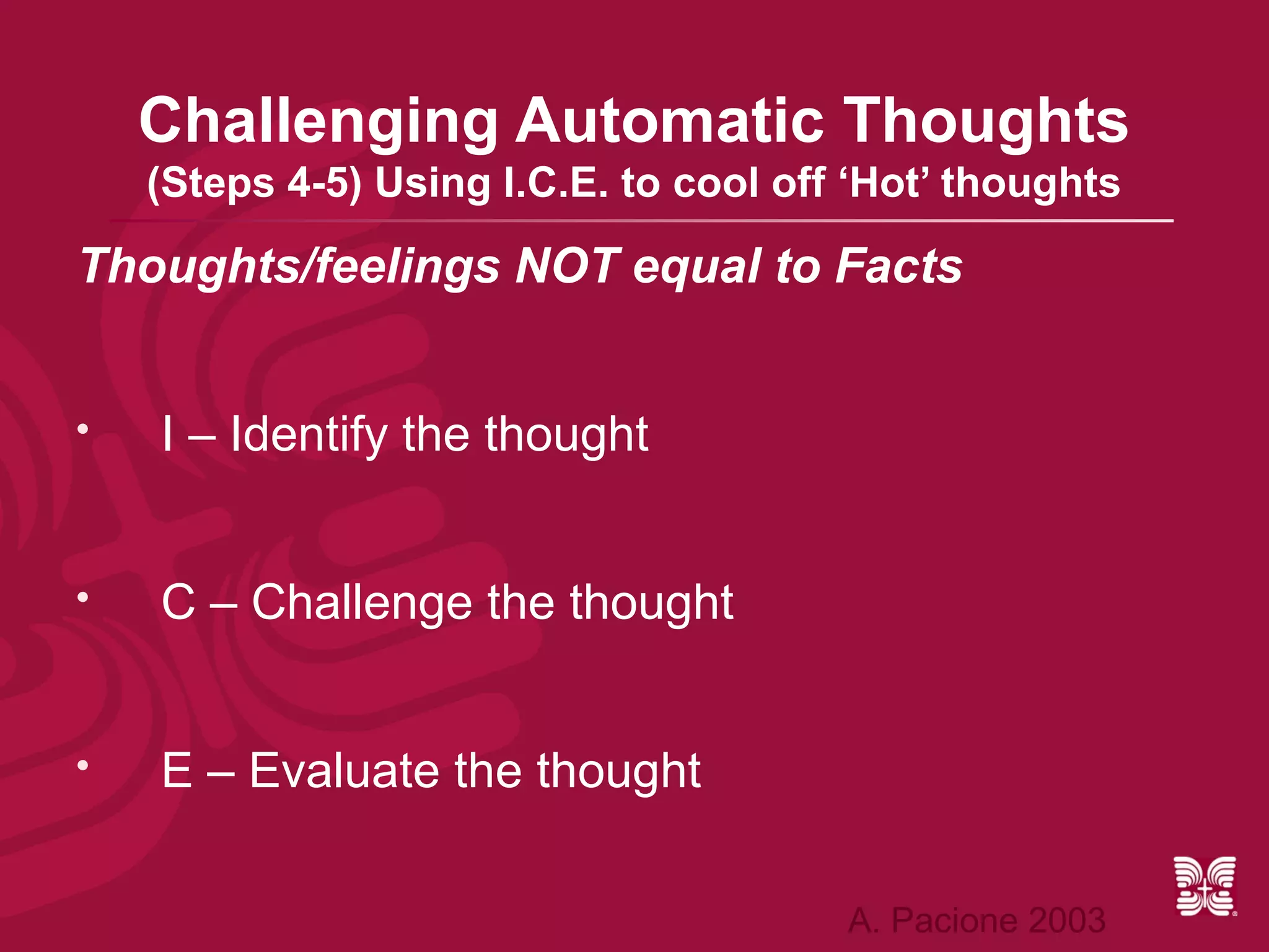 Challenging Automatic Thoughts
    (Steps 4-5) Using I.C.E. to cool off ‘Hot’ thoughts

Thoughts/feelings NOT equal to Facts


   I – Identify the thought


   C – Challenge the thought


   E – Evaluate the thought

                                        A. Pacione 2003
 