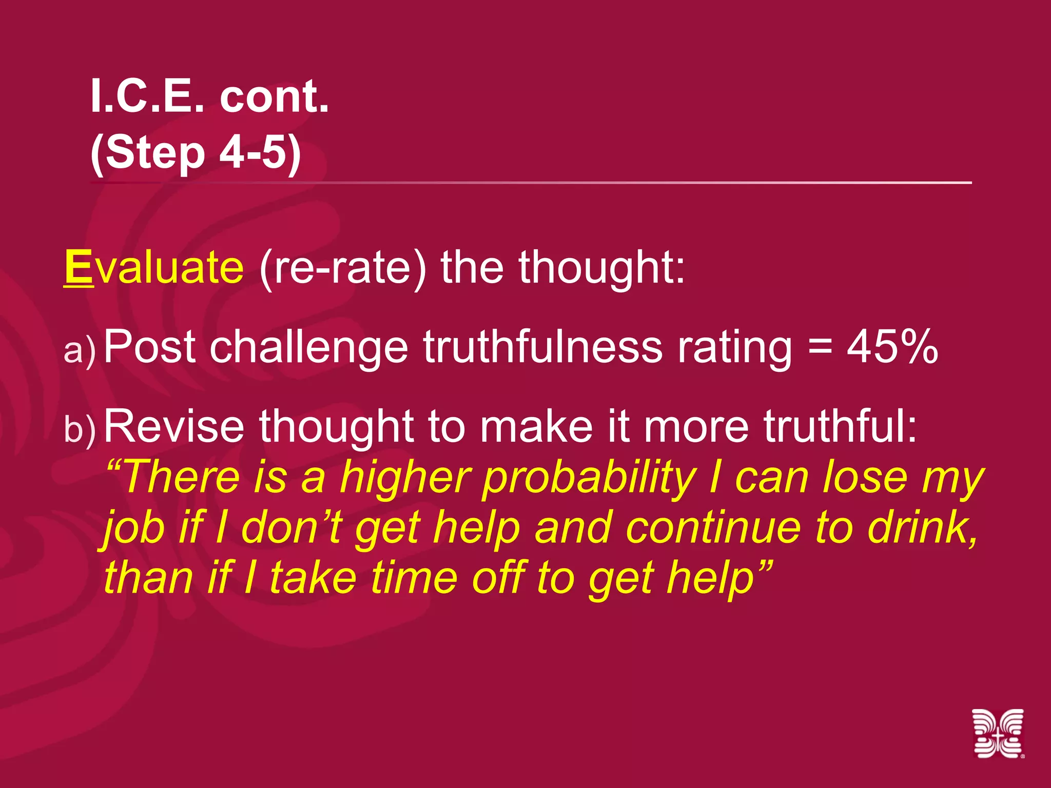 I.C.E. cont.
 (Step 4-5)

Evaluate (re-rate) the thought:
a) Post   challenge truthfulness rating = 45%
b) Revise   thought to make it more truthful:
  “There is a higher probability I can lose my
  job if I don’t get help and continue to drink,
  than if I take time off to get help”
 