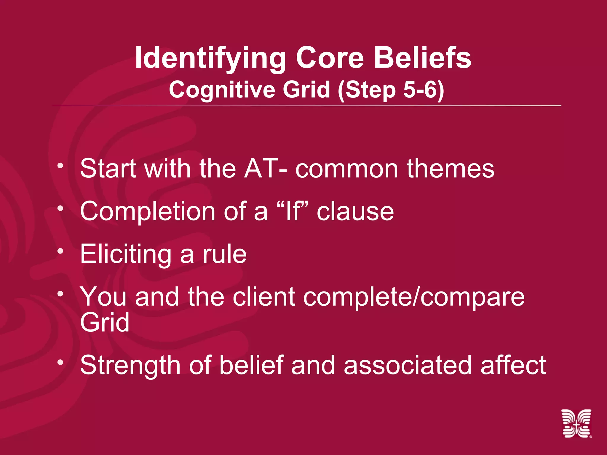 Identifying Core Beliefs
            Cognitive Grid (Step 5-6)


   Start with the AT- common themes
   Completion of a “If” clause
   Eliciting a rule
   You and the client complete/compare
    Grid
   Strength of belief and associated affect
 