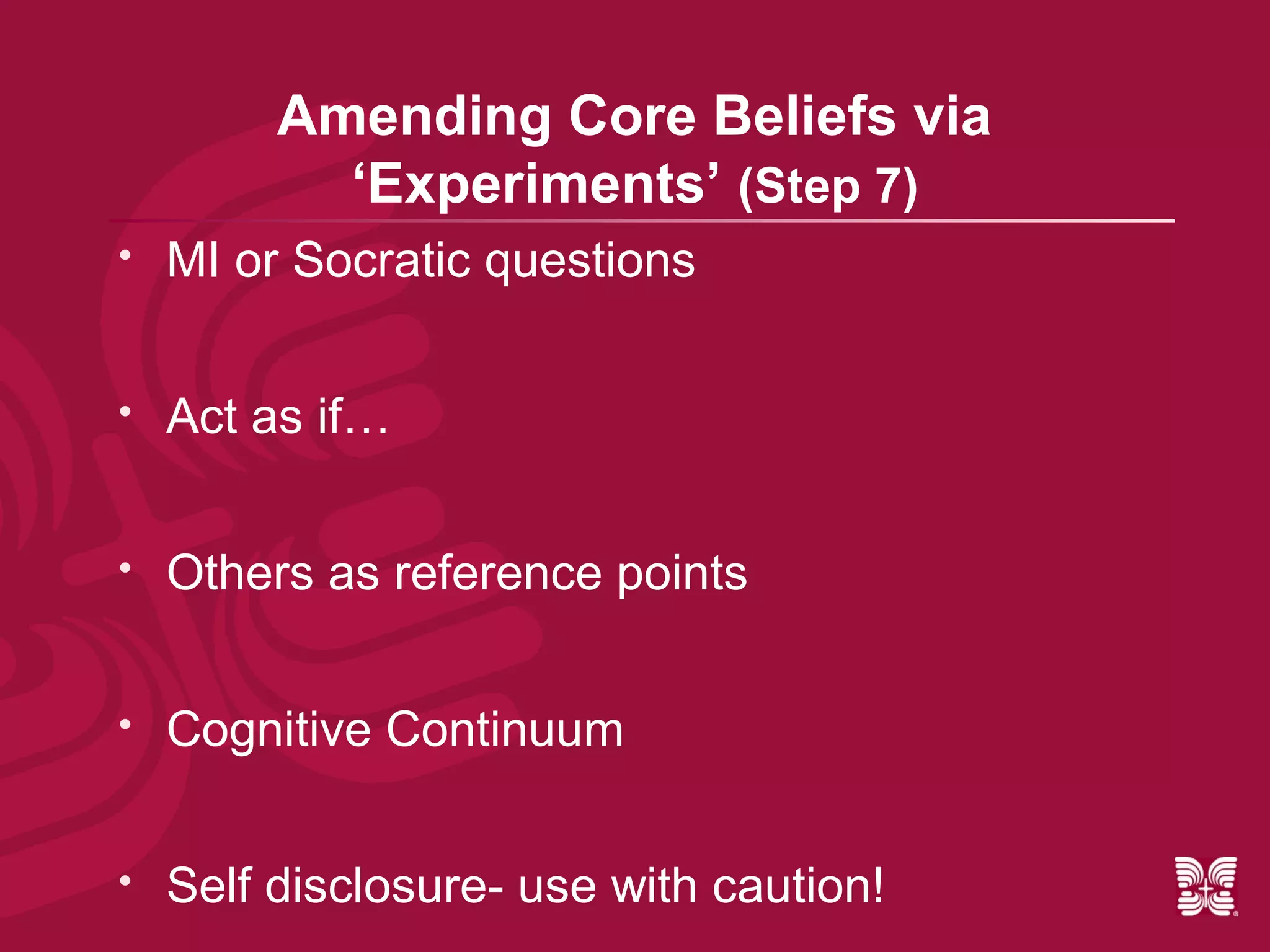 Amending Core Beliefs via
           ‘Experiments’ (Step 7)
   MI or Socratic questions


   Act as if…


   Others as reference points


   Cognitive Continuum


   Self disclosure- use with caution!
 