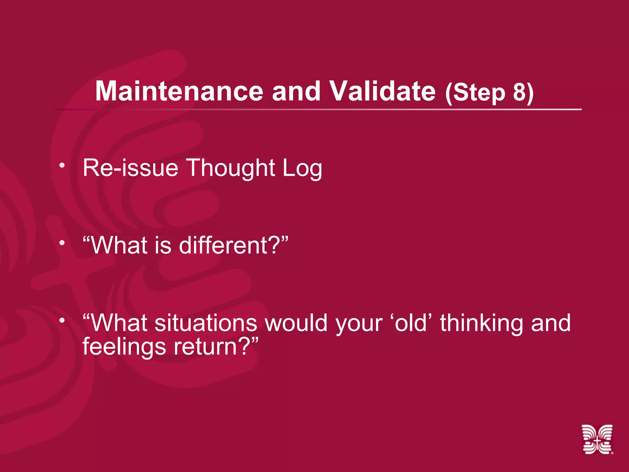 Maintenance and Validate (Step 8)

   Re-issue Thought Log


   “What is different?”


   “What situations would your ‘old’ thinking and
    feelings return?”
 