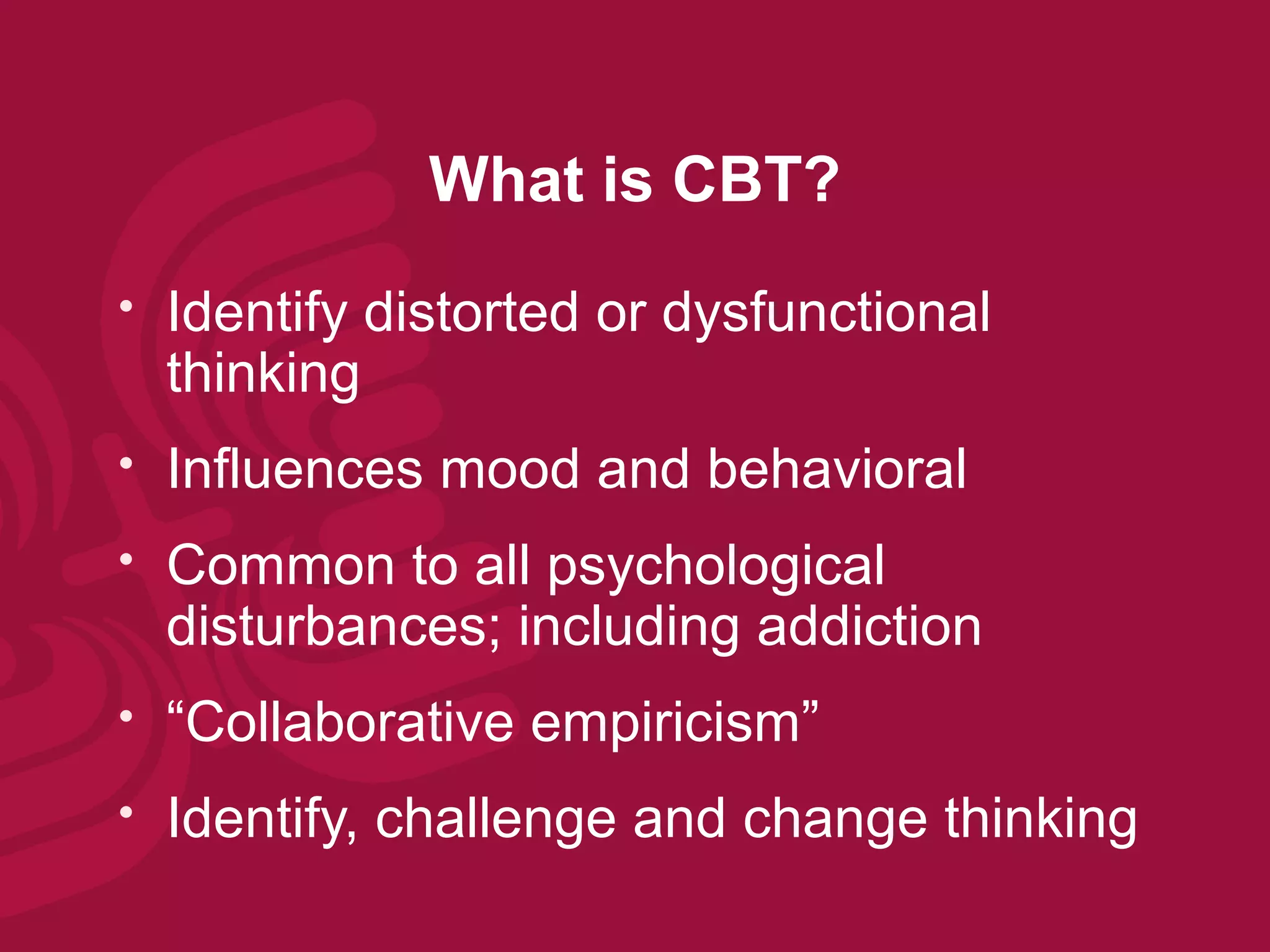 What is CBT?
   Identify distorted or dysfunctional
    thinking
   Influences mood and behavioral
   Common to all psychological
    disturbances; including addiction
   “Collaborative empiricism”
   Identify, challenge and change thinking
 