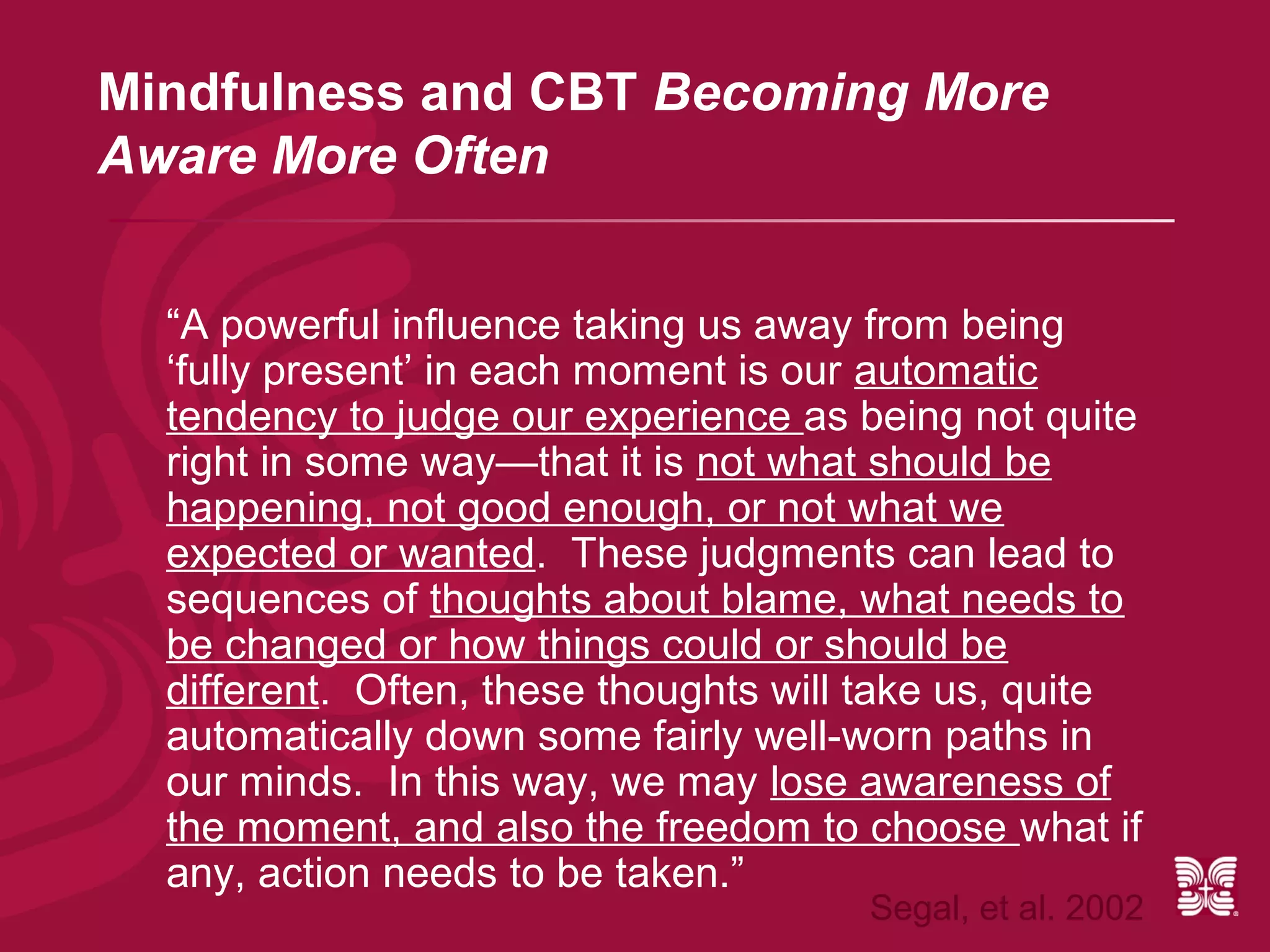 Mindfulness and CBT Becoming More
Aware More Often


  “A powerful influence taking us away from being
  ‘fully present’ in each moment is our automatic
  tendency to judge our experience as being not quite
  right in some way—that it is not what should be
  happening, not good enough, or not what we
  expected or wanted. These judgments can lead to
  sequences of thoughts about blame, what needs to
  be changed or how things could or should be
  different. Often, these thoughts will take us, quite
  automatically down some fairly well-worn paths in
  our minds. In this way, we may lose awareness of
  the moment, and also the freedom to choose what if
  any, action needs to be taken.”
                                       Segal, et al. 2002
 