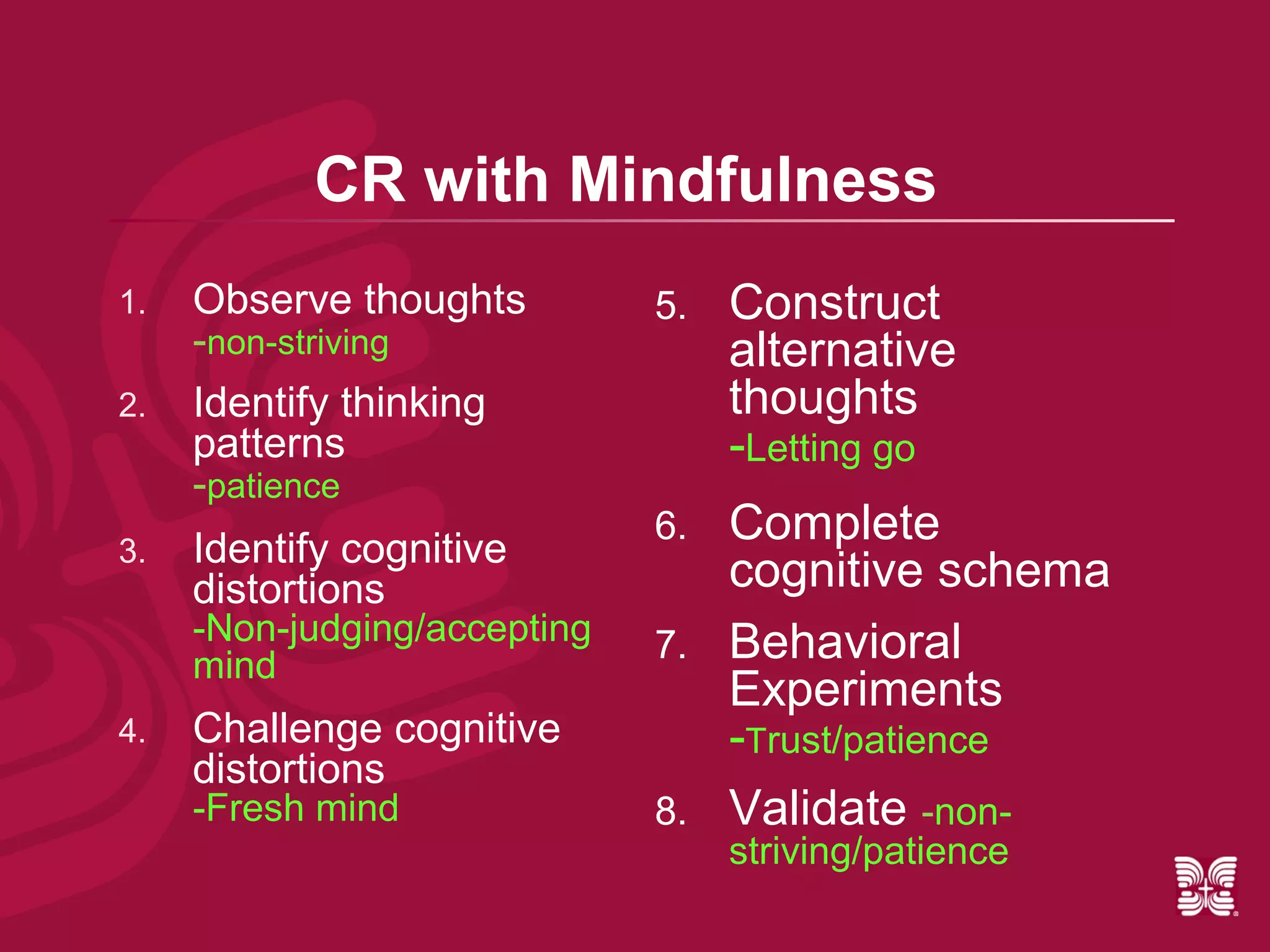 CR with Mindfulness
1.   Observe thoughts         5.   Construct
     -non-striving                 alternative
2.   Identify thinking             thoughts
     patterns                      -Letting go
     -patience
3.   Identify cognitive
                              6.   Complete
     distortions                   cognitive schema
     -Non-judging/accepting   7.   Behavioral
     mind
                                   Experiments
4.   Challenge cognitive           -Trust/patience
     distortions
     -Fresh mind              8.   Validate -non-
                                   striving/patience
 