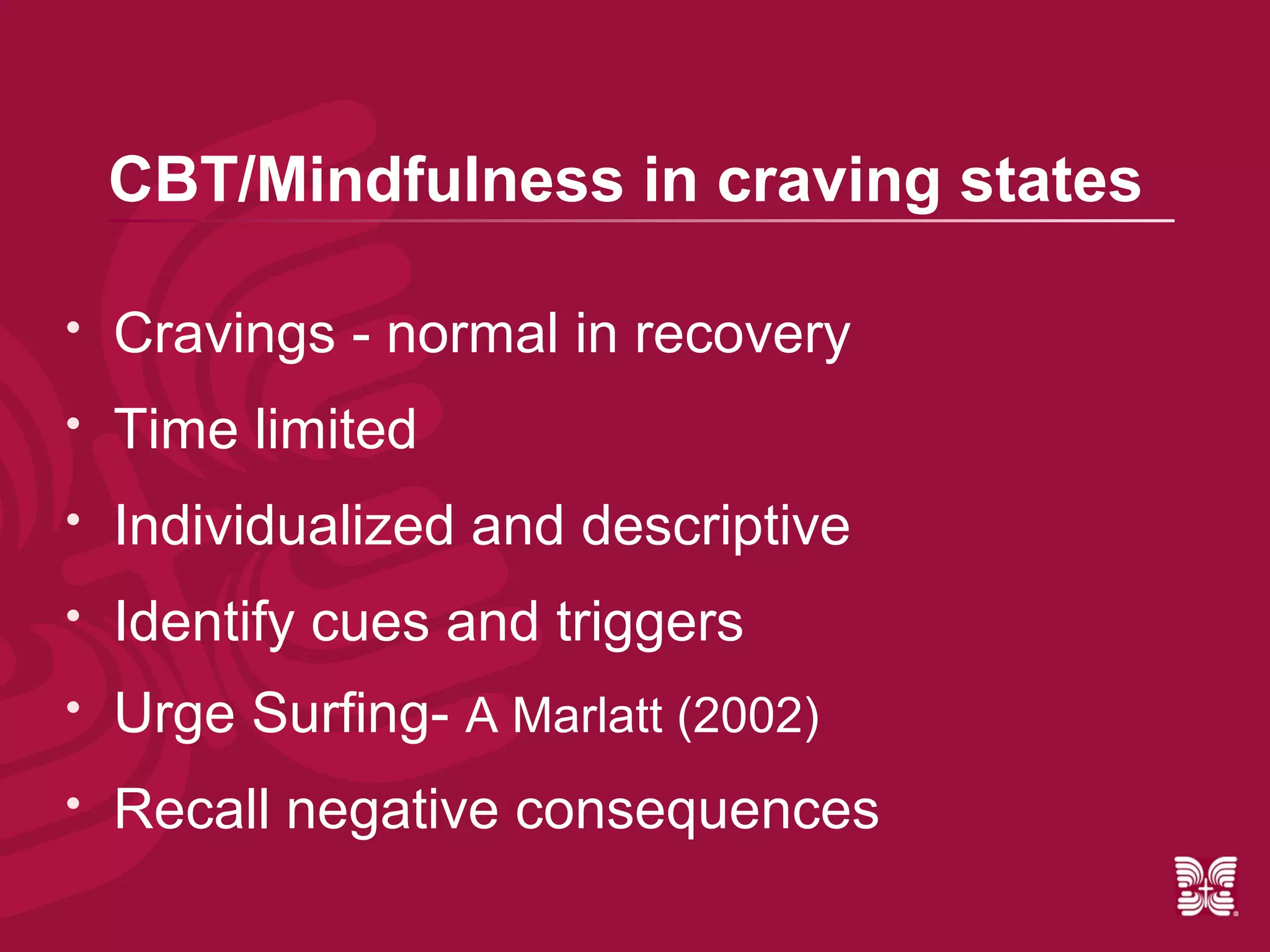 CBT/Mindfulness in craving states

   Cravings - normal in recovery
   Time limited
   Individualized and descriptive
   Identify cues and triggers
   Urge Surfing- A Marlatt (2002)
   Recall negative consequences
 