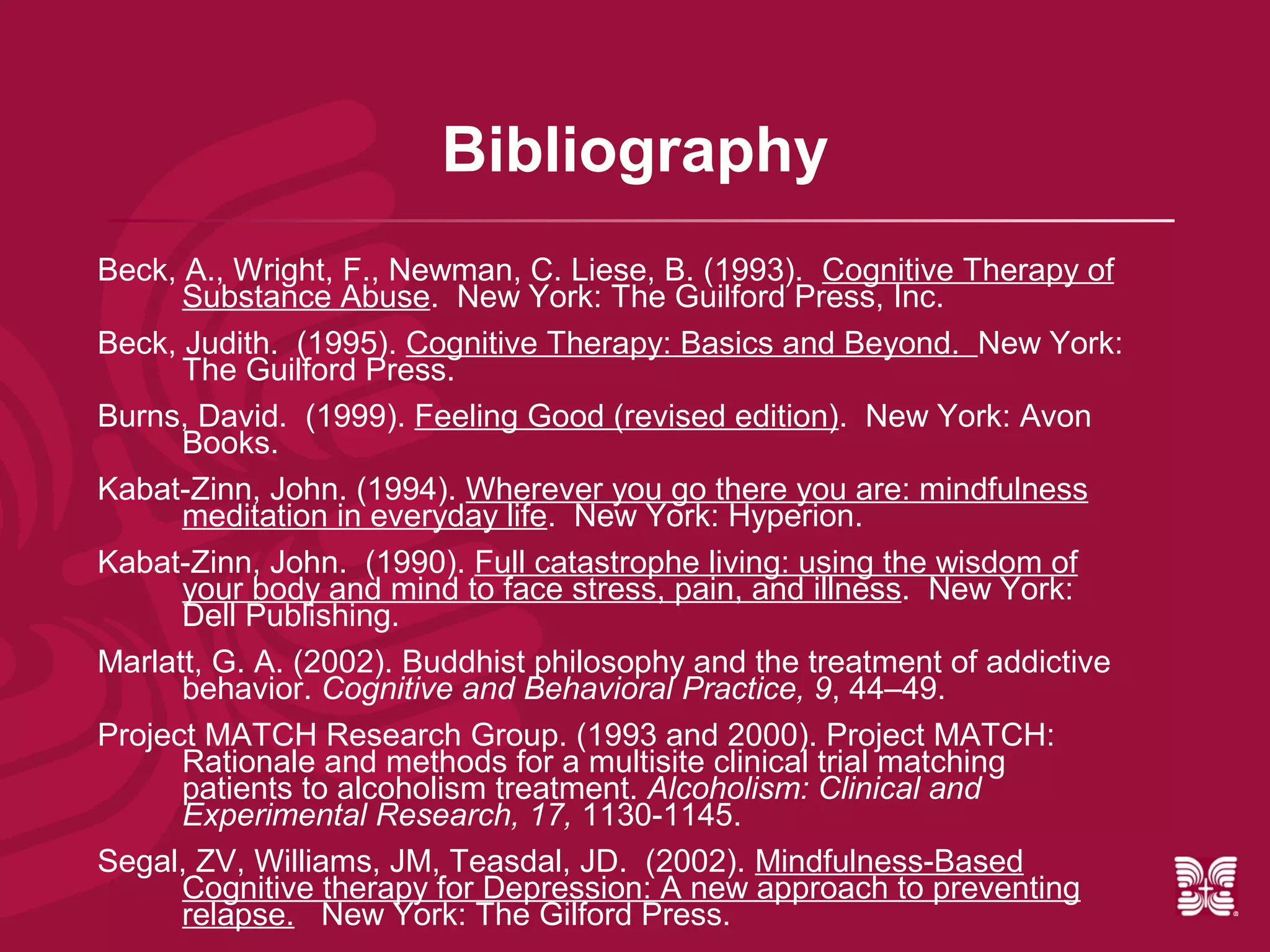 Bibliography
Beck, A., Wright, F., Newman, C. Liese, B. (1993). Cognitive Therapy of
      Substance Abuse. New York: The Guilford Press, Inc.
Beck, Judith. (1995). Cognitive Therapy: Basics and Beyond. New York:
      The Guilford Press.
Burns, David. (1999). Feeling Good (revised edition). New York: Avon
      Books.
Kabat-Zinn, John. (1994). Wherever you go there you are: mindfulness
      meditation in everyday life. New York: Hyperion.
Kabat-Zinn, John. (1990). Full catastrophe living: using the wisdom of
      your body and mind to face stress, pain, and illness. New York:
      Dell Publishing.
Marlatt, G. A. (2002). Buddhist philosophy and the treatment of addictive
      behavior. Cognitive and Behavioral Practice, 9, 44–49.
Project MATCH Research Group. (1993 and 2000). Project MATCH:
      Rationale and methods for a multisite clinical trial matching
      patients to alcoholism treatment. Alcoholism: Clinical and
      Experimental Research, 17, 1130-1145.
Segal, ZV, Williams, JM, Teasdal, JD. (2002). Mindfulness-Based
      Cognitive therapy for Depression: A new approach to preventing
      relapse. New York: The Gilford Press.
 