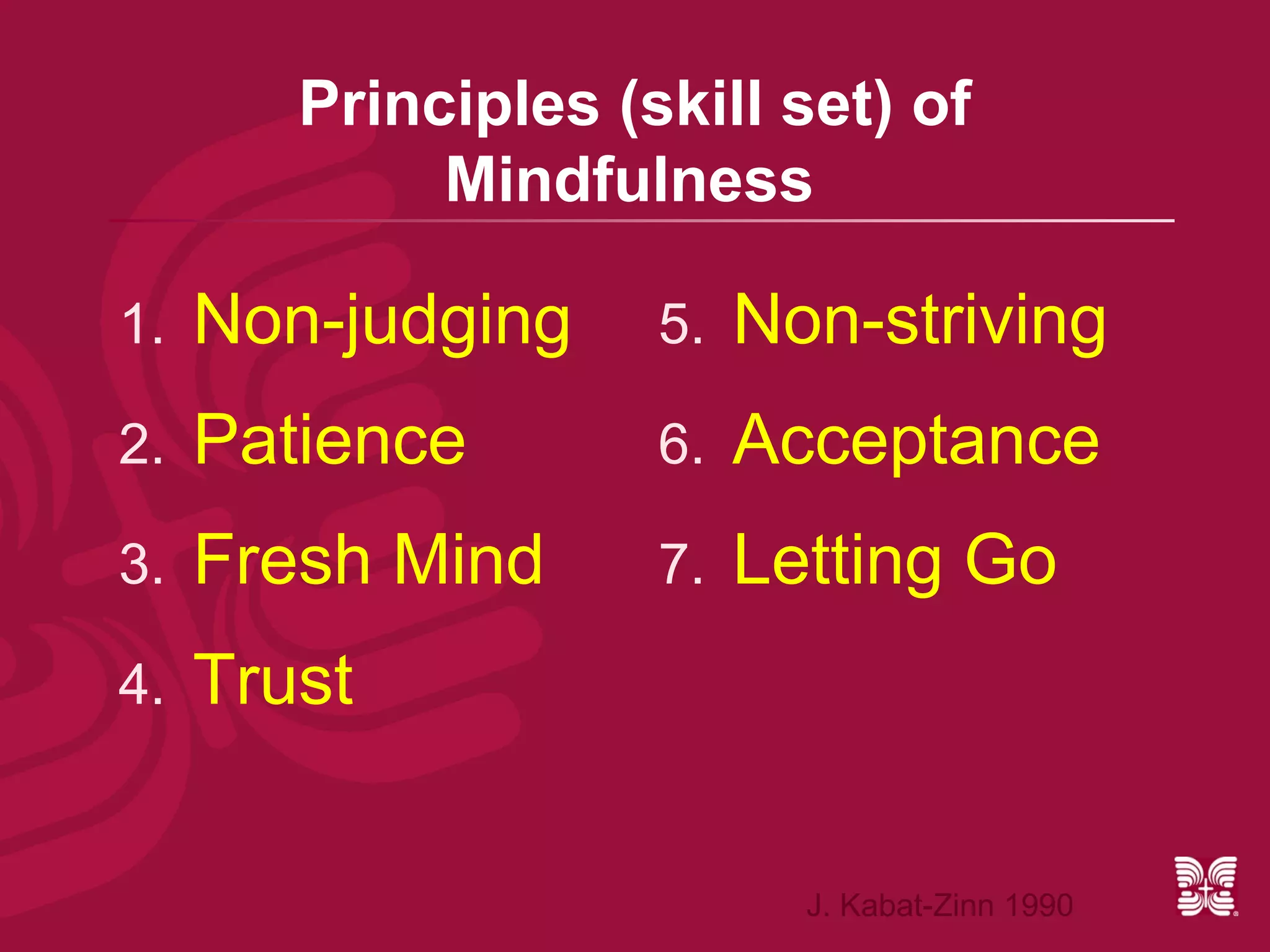 Principles (skill set) of
             Mindfulness

1.   Non-judging     5.   Non-striving
2.   Patience        6.   Acceptance
3.   Fresh Mind      7.   Letting Go
4.   Trust


                            J. Kabat-Zinn 1990
 