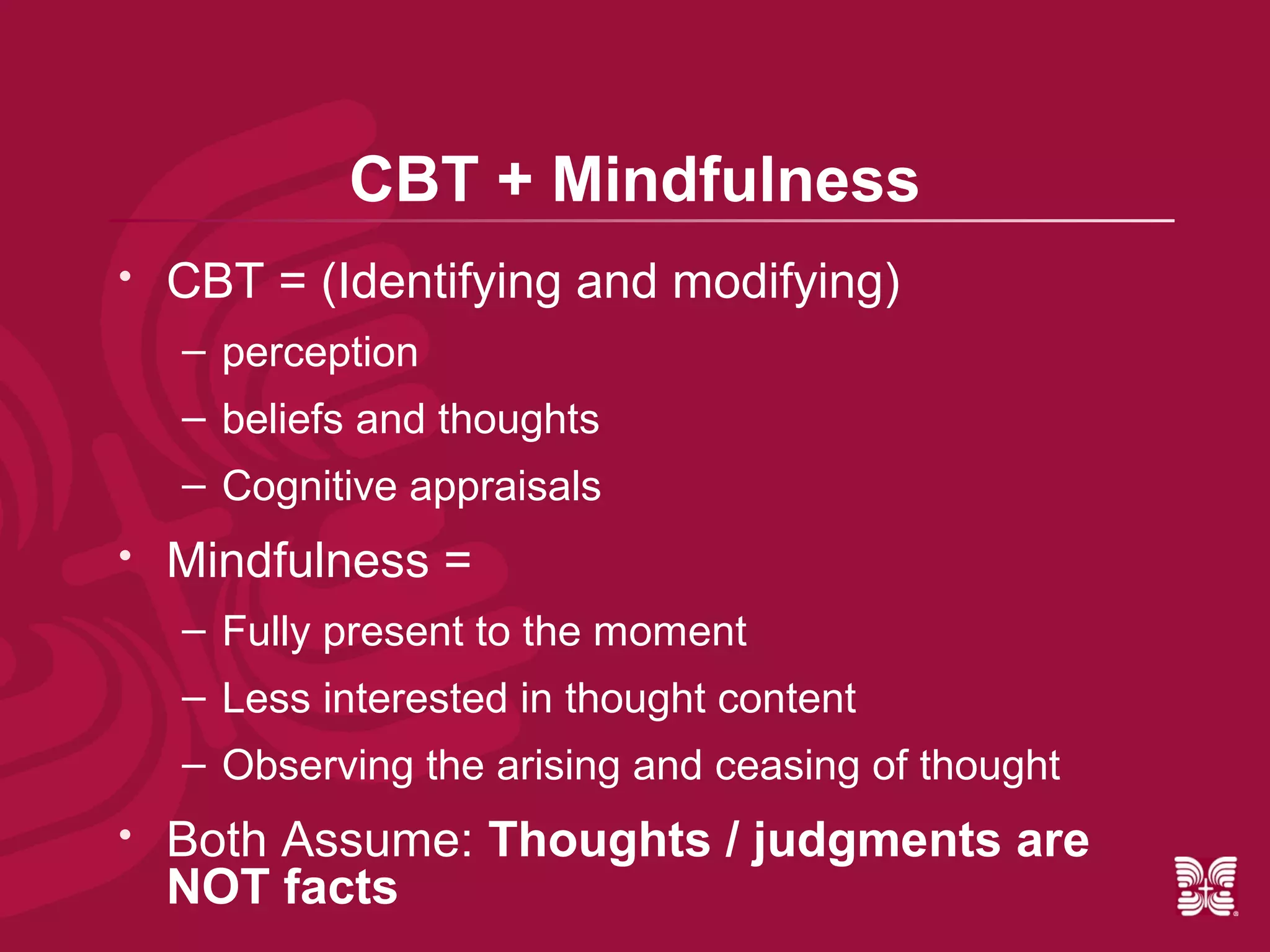 CBT + Mindfulness
   CBT = (Identifying and modifying)
    – perception
    – beliefs and thoughts
    – Cognitive appraisals
   Mindfulness =
    – Fully present to the moment
    – Less interested in thought content
    – Observing the arising and ceasing of thought
   Both Assume: Thoughts / judgments are
    NOT facts
 