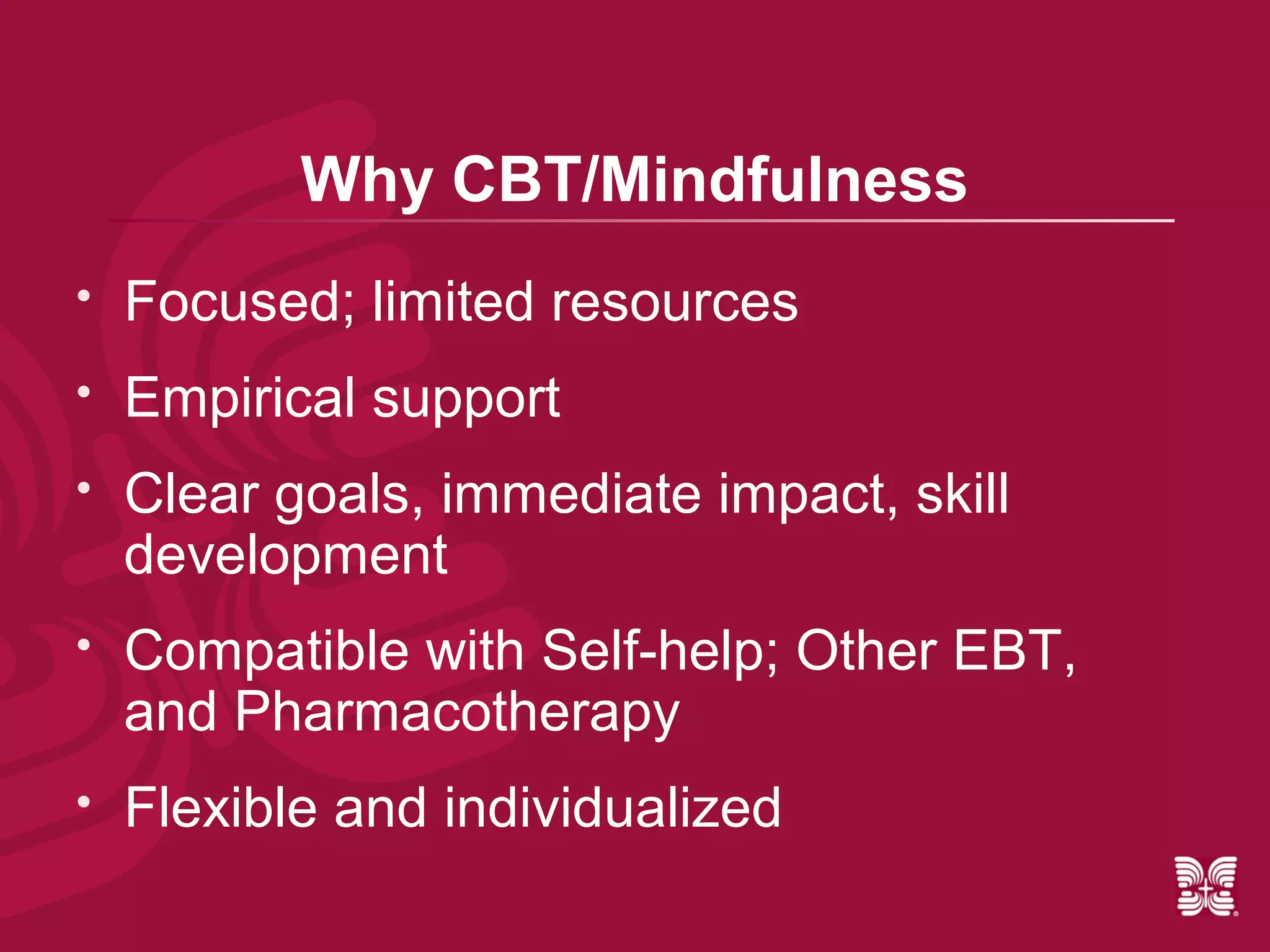 Why CBT/Mindfulness
   Focused; limited resources
   Empirical support
   Clear goals, immediate impact, skill
    development
   Compatible with Self-help; Other EBT,
    and Pharmacotherapy
   Flexible and individualized
 
