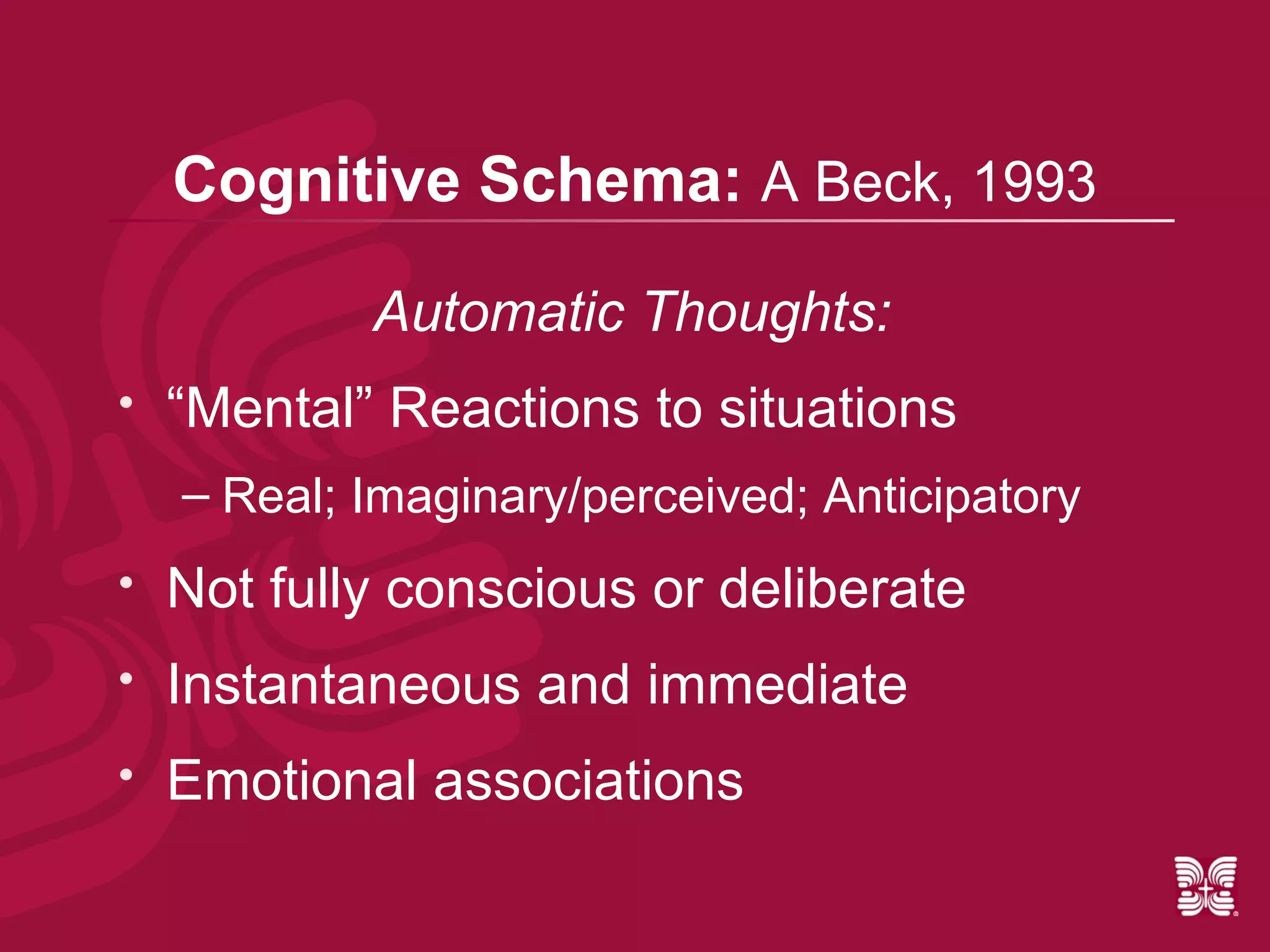 Cognitive Schema: A Beck, 1993

            Automatic Thoughts:
   “Mental” Reactions to situations
    – Real; Imaginary/perceived; Anticipatory
   Not fully conscious or deliberate
   Instantaneous and immediate
   Emotional associations
 