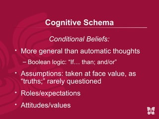 Cognitive Schema

             Conditional Beliefs:
   More general than automatic thoughts
    – Boolean logic: “If… than; and/or”
   Assumptions: taken at face value, as
    “truths;” rarely questioned
   Roles/expectations
   Attitudes/values
 