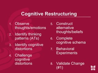 Cognitive Restructuring
1.   Observe              5.   Construct
     thoughts/emotions         alternative
                               thoughts/beliefs
2.   Identify thinking
     patterns (ATs)       6.   Complete
                               cognitive schema
3.   Identify cognitive
     distortions          7.   Behavioral
                               Experiments
4.   Challenge
     cognitive
     distortions          8.   Validate Change
                               (#1)
 