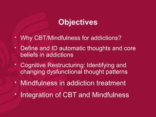Objectives
   Why CBT/Mindfulness for addictions?
   Define and ID automatic thoughts and core
    beliefs in addictions
   Cognitive Restructuring: Identifying and
    changing dysfunctional thought patterns
   Mindfulness in addiction treatment
   Integration of CBT and Mindfulness
 