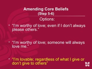 Amending Core Beliefs
                   (Step 5-6)
                    Options:
   “I’m worthy of love; even if I don’t always
    please others.”


   “I’m worthy of love; someone will always
    love me.”


   “I’m lovable; regardless of what I give or
    don’t give to others”
 