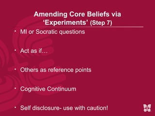Amending Core Beliefs via
           ‘Experiments’ (Step 7)
   MI or Socratic questions


   Act as if…


   Others as reference points


   Cognitive Continuum


   Self disclosure- use with caution!
 