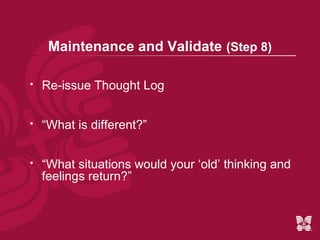 Maintenance and Validate (Step 8)

   Re-issue Thought Log


   “What is different?”


   “What situations would your ‘old’ thinking and
    feelings return?”
 