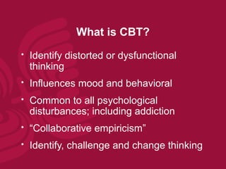What is CBT?
   Identify distorted or dysfunctional
    thinking
   Influences mood and behavioral
   Common to all psychological
    disturbances; including addiction
   “Collaborative empiricism”
   Identify, challenge and change thinking
 