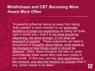 Mindfulness and CBT Becoming More
Aware More Often


  “A powerful influence taking us away from being
  ‘fully present’ in each moment is our automatic
  tendency to judge our experience as being not quite
  right in some way—that it is not what should be
  happening, not good enough, or not what we
  expected or wanted. These judgments can lead to
  sequences of thoughts about blame, what needs to
  be changed or how things could or should be
  different. Often, these thoughts will take us, quite
  automatically down some fairly well-worn paths in
  our minds. In this way, we may lose awareness of
  the moment, and also the freedom to choose what if
  any, action needs to be taken.”
                                       Segal, et al. 2002
 