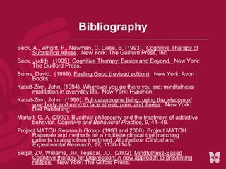 Bibliography
Beck, A., Wright, F., Newman, C. Liese, B. (1993). Cognitive Therapy of
      Substance Abuse. New York: The Guilford Press, Inc.
Beck, Judith. (1995). Cognitive Therapy: Basics and Beyond. New York:
      The Guilford Press.
Burns, David. (1999). Feeling Good (revised edition). New York: Avon
      Books.
Kabat-Zinn, John. (1994). Wherever you go there you are: mindfulness
      meditation in everyday life. New York: Hyperion.
Kabat-Zinn, John. (1990). Full catastrophe living: using the wisdom of
      your body and mind to face stress, pain, and illness. New York:
      Dell Publishing.
Marlatt, G. A. (2002). Buddhist philosophy and the treatment of addictive
      behavior. Cognitive and Behavioral Practice, 9, 44–49.
Project MATCH Research Group. (1993 and 2000). Project MATCH:
      Rationale and methods for a multisite clinical trial matching
      patients to alcoholism treatment. Alcoholism: Clinical and
      Experimental Research, 17, 1130-1145.
Segal, ZV, Williams, JM, Teasdal, JD. (2002). Mindfulness-Based
      Cognitive therapy for Depression: A new approach to preventing
      relapse. New York: The Gilford Press.
 