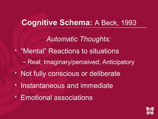 Cognitive Schema: A Beck, 1993

            Automatic Thoughts:
   “Mental” Reactions to situations
    – Real; Imaginary/perceived; Anticipatory
   Not fully conscious or deliberate
   Instantaneous and immediate
   Emotional associations
 