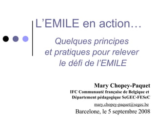 L’EMILE en action…   Quelques principes  et pratiques pour relever  le défi de l’EMILE Mary Chopey-Paquet IFC Communauté française de Belgique et  Département pédagogique SeGEC-FESeC [email_address]   Barcelone, le 5 septembre 2008 