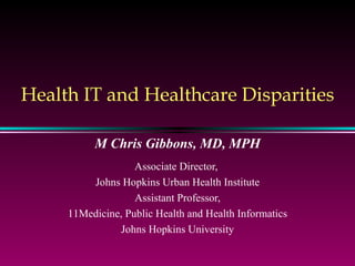 Health IT and Healthcare Disparities M Chris Gibbons, MD, MPH Associate Director,  Johns Hopkins Urban Health Institute Assistant Professor, Medicine, Public Health and Health Informatics Johns Hopkins University 