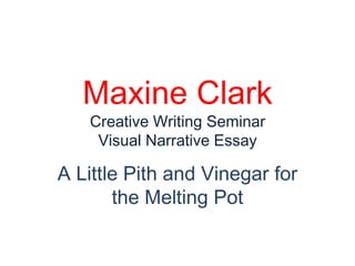 Maxine Clark
   Creative Writing Seminar
    Visual Narrative Essay

A Little Pith and Vinegar for
       the Melting Pot
 