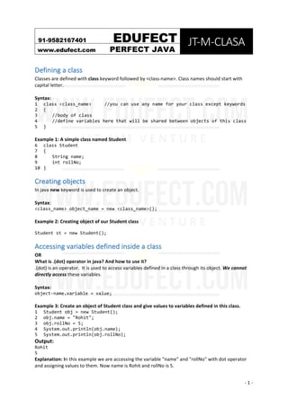 91-9582167401																						EDUFECT	
JT-M-CLASA	
www.edufect.com	 PERFECT JAVA	
	
	 -	1	-	
Defining	a	class	
Classes	are	defined	with	class	keyword	followed	by	<class-name>.	Class	names	should	start	with	
capital	letter.	
	
Syntax:	
1 class <class_name> //you can use any name for your class except keywords
2 {
3 //body of class
4 //define variables here that will be shared between objects of this class
5 }
	
Example	1:	A	simple	class	named	Student		
6 class Student
7 {
8 String name;
9 int rollNo;
10 }
Creating	objects	
In	java	new	keyword	is	used	to	create	an	object.	
	
Syntax:		
<class_name> object_name = new <class_name>();
	
Example	2:	Creating	object	of	our	Student	class		
Student st = new Student();
Accessing	variables	defined	inside	a	class	
OR	
What	is	.(dot)	operator	in	java?	And	how	to	use	it?	
.(dot)	is	an	operator.		It	is	used	to	access	variables	defined	in	a	class	through	its	object.	We	cannot	
directly	access	these	variables.	
	
Syntax:		
object-name.variable = value;
	
Example	3:	Create	an	object	of	Student	class	and	give	values	to	variables	defined	in	this	class.	
1 Student obj = new Student();
2 obj.name = "Rohit";
3 obj.rollNo = 5;
4 System.out.println(obj.name);
5 System.out.println(obj.rollNo);
Output:	
Rohit
5
Explanation:	In	this	example	we	are	accessing	the	variable	"name"	and	"rollNo"	with	dot	operator	
and	assigning	values	to	them.	Now	name	is	Rohit	and	rollNo	is	5.	
 