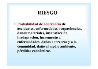 RIESGO 
• Probabilidad de ocurrencia de 
accidentes, enfermedades ocupacionales, 
daños materiales, insatisfacción, 
inadaptación, incremento a 
enfermedades, daños a terceros y a la 
comunidad, daño al medio ambiente, 
pérdidas económicas. 
 