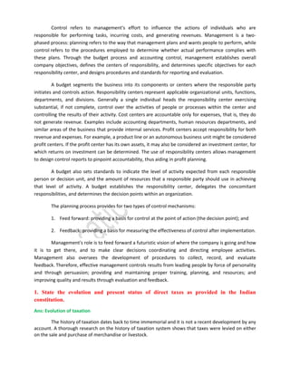 Control refers to management's effort to influence the actions of individuals who are
responsible for performing tasks, incurring costs, and generating revenues. Management is a twophased process: planning refers to the way that management plans and wants people to perform, while
control refers to the procedures employed to determine whether actual performance complies with
these plans. Through the budget process and accounting control, management establishes overall
company objectives, defines the centers of responsibility, and determines specific objectives for each
responsibility center, and designs procedures and standards for reporting and evaluation.
A budget segments the business into its components or centers where the responsible party
initiates and controls action. Responsibility centers represent applicable organizational units, functions,
departments, and divisions. Generally a single individual heads the responsibility center exercising
substantial, if not complete, control over the activities of people or processes within the center and
controlling the results of their activity. Cost centers are accountable only for expenses, that is, they do
not generate revenue. Examples include accounting departments, human resources departments, and
similar areas of the business that provide internal services. Profit centers accept responsibility for both
revenue and expenses. For example, a product line or an autonomous business unit might be considered
profit centers. If the profit center has its own assets, it may also be considered an investment center, for
which returns on investment can be determined. The use of responsibility centers allows management
to design control reports to pinpoint accountability, thus aiding in profit planning.
A budget also sets standards to indicate the level of activity expected from each responsible
person or decision unit, and the amount of resources that a responsible party should use in achieving
that level of activity. A budget establishes the responsibility center, delegates the concomitant
responsibilities, and determines the decision points within an organization.
The planning process provides for two types of control mechanisms:
1. Feed forward: providing a basis for control at the point of action (the decision point); and
2. Feedback: providing a basis for measuring the effectiveness of control after implementation.
Management's role is to feed forward a futuristic vision of where the company is going and how
it is to get there, and to make clear decisions coordinating and directing employee activities.
Management also oversees the development of procedures to collect, record, and evaluate
feedback. Therefore, effective management controls results from leading people by force of personality
and through persuasion; providing and maintaining proper training, planning, and resources; and
improving quality and results through evaluation and feedback.

1. State the evolution and present status of direct taxes as provided in the Indian
constitution.
Ans: Evolution of taxation
The history of taxation dates back to time immemorial and it is not a recent development by any
account. A thorough research on the history of taxation system shows that taxes were levied on either
on the sale and purchase of merchandise or livestock.

 