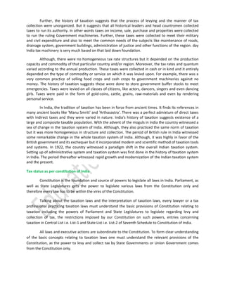 Further, the history of taxation suggests that the process of levying and the manner of tax
collection were unorganized. But it suggests that all historical leaders and head countrymen collected
taxes to run its authority. In other words taxes on income, sale, purchase and properties were collected
to run the ruling Government machineries. Further, these taxes were collected to meet their military
and civil expenditure and also to meet the common needs of the subjects like maintenance of roads,
drainage system, government buildings, administration of justice and other functions of the region. day
India tax machinery is very much based on that laid down foundation.
Although, there were no homogeneous tax rate structures but it depended on the production
capacity and commodity of that particular country and/or region. Moreover, the tax rates and quantum
varied according to the annual production. These taxes were collected in cash or in kind and it entirely
depended on the type of commodity or service on which it was levied upon. For example, there was a
very common practice of selling food crops and cash crops to government machineries against no
money. The history of taxation suggests these were done to store government buffer stocks to meet
emergencies. Taxes were levied on all classes of citizens, like actors, dancers, singers and even dancing
girls. Taxes were paid in the form of gold-coins, cattle, grains, raw-materials and even by rendering
personal service.
In India, the tradition of taxation has been in force from ancient times. It finds its references in
many ancient books like 'Manu Smriti' and 'Arthasastra'. There was a perfect admixture of direct taxes
with indirect taxes and they were varied in nature. India's history of taxation suggests existence of a
large and composite taxable population. With the advent of the moguls in India the country witnessed a
sea of change in the taxation system of India. Although, they also practiced the same norm of taxation
but it was more homogeneous in structure and collection. The period of British rule in India witnessed
some remarkable change in the whole taxation system of India. Although, it was highly in favor of the
British government and its exchequer but it incorporated modern and scientific method of taxation tools
and systems. In 1922, the country witnessed a paradigm shift in the overall Indian taxation system.
Setting up of administrative system and taxation system was first done in the history of taxation system
in India. The period thereafter witnessed rapid growth and modernization of the Indian taxation system
and the present.
Tax status as per constitution of India
Constitution is the foundation and source of powers to legislate all laws in India. Parliament, as
well as State Legislatures gets the power to legislate various laws from the Constitution only and
therefore every law has to be within the vires of the Constitution.
Talking about the taxation laws and the interpretation of taxation laws, every lawyer or a tax
professional practicing taxation laws must understand the basic provisions of Constitution relating to
taxation including the powers of Parliament and State Legislatures to legislate regarding levy and
collection of tax, the restrictions imposed by our Constitution on such powers, entries concerning
taxation in Central List i.e. List-1 and State List i.e. List-2 of Seventh Schedule to Constitution of India.
All laws and executive actions are subordinate to the Constitution. To form clear understanding
of the basic concepts relating to taxation laws one must understand the relevant provisions of the
Constitution, as the power to levy and collect tax by State Governments or Union Government comes
from the Constitution only.

 