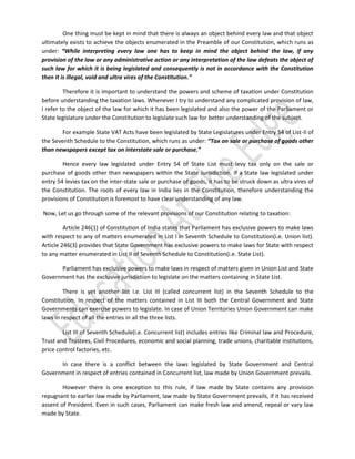 One thing must be kept in mind that there is always an object behind every law and that object
ultimately exists to achieve the objects enumerated in the Preamble of our Constitution, which runs as
under: “While interpreting every law one has to keep in mind the object behind the law, if any
provision of the law or any administrative action or any interpretation of the law defeats the object of
such law for which it is being legislated and consequently is not in accordance with the Constitution
then it is illegal, void and ultra vires of the Constitution.”
Therefore it is important to understand the powers and scheme of taxation under Constitution
before understanding the taxation laws. Whenever I try to understand any complicated provision of law,
I refer to the object of the law for which it has been legislated and also the power of the Parliament or
State legislature under the Constitution to legislate such law for better understanding of the subject.
For example State VAT Acts have been legislated by State Legislatures under Entry 54 of List-II of
the Seventh Schedule to the Constitution, which runs as under: “Tax on sale or purchase of goods other
than newspapers except tax on interstate sale or purchase.”
Hence every law legislated under Entry 54 of State List must levy tax only on the sale or
purchase of goods other than newspapers within the State Jurisdiction. If a State law legislated under
entry 54 levies tax on the inter-state sale or purchase of goods, it has to be struck down as ultra vires of
the Constitution. The roots of every law in India lies in the Constitution, therefore understanding the
provisions of Constitution is foremost to have clear understanding of any law.
Now, Let us go through some of the relevant provisions of our Constitution relating to taxation:
Article 246(1) of Constitution of India states that Parliament has exclusive powers to make laws
with respect to any of matters enumerated in List I in Seventh Schedule to Constitution(i.e. Union list).
Article 246(3) provides that State Government has exclusive powers to make laws for State with respect
to any matter enumerated in List II of Seventh Schedule to Constitution(i.e. State List).
Parliament has exclusive powers to make laws in respect of matters given in Union List and State
Government has the exclusive jurisdiction to legislate on the matters containing in State List.
There is yet another list i.e. List III (called concurrent list) in the Seventh Schedule to the
Constitution. In respect of the matters contained in List III both the Central Government and State
Governments can exercise powers to legislate. In case of Union Territories Union Government can make
laws in respect of all the entries in all the three lists.
List III of Seventh Schedule(i.e. Concurrent list) includes entries like Criminal law and Procedure,
Trust and Trustees, Civil Procedures, economic and social planning, trade unions, charitable institutions,
price control factories, etc.
In case there is a conflict between the laws legislated by State Government and Central
Government in respect of entries contained in Concurrent list, law made by Union Government prevails.
However there is one exception to this rule, if law made by State contains any provision
repugnant to earlier law made by Parliament, law made by State Government prevails, if it has received
assent of President. Even in such cases, Parliament can make fresh law and amend, repeal or vary law
made by State.

 