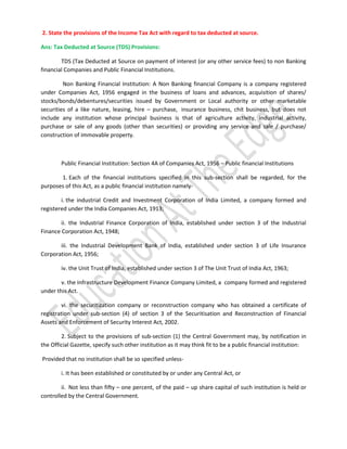 2. State the provisions of the Income Tax Act with regard to tax deducted at source.
Ans: Tax Deducted at Source (TDS) Provisions:
TDS (Tax Deducted at Source on payment of interest (or any other service fees) to non Banking
financial Companies and Public Financial Institutions.
Non Banking Financial Institution: A Non Banking financial Company is a company registered
under Companies Act, 1956 engaged in the business of loans and advances, acquisition of shares/
stocks/bonds/debentures/securities issued by Government or Local authority or other marketable
securities of a like nature, leasing, hire – purchase, insurance business, chit business, but does not
include any institution whose principal business is that of agriculture activity, industrial activity,
purchase or sale of any goods (other than securities) or providing any service and sale / purchase/
construction of immovable property.

Public Financial Institution: Section 4A of Companies Act, 1956 – Public financial Institutions
1. Each of the financial institutions specified in this sub-section shall be regarded, for the
purposes of this Act, as a public financial institution namelyi. the industrial Credit and Investment Corporation of India Limited, a company formed and
registered under the India Companies Act, 1913;
ii. the Industrial Finance Corporation of India, established under section 3 of the Industrial
Finance Corporation Act, 1948;
iii. the Industrial Development Bank of India, established under section 3 of Life Insurance
Corporation Act, 1956;
iv. the Unit Trust of India, established under section 3 of The Unit Trust of India Act, 1963;
v. the Infrastructure Development Finance Company Limited, a company formed and registered
under this Act.
vi. the securitization company or reconstruction company who has obtained a certificate of
registration under sub-section (4) of section 3 of the Securitisation and Reconstruction of Financial
Assets and Enforcement of Security Interest Act, 2002.
2. Subject to the provisions of sub-section (1) the Central Government may, by notification in
the Official Gazette, specify such other institution as it may think fit to be a public financial institution:
Provided that no institution shall be so specified unlessi. It has been established or constituted by or under any Central Act, or
ii. Not less than fifty – one percent, of the paid – up share capital of such institution is held or
controlled by the Central Government.

 