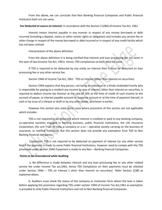From the above, we can conclude that Non Banking financial Companies and Public financial
Institution both are not same.
Tax Deducted at source on Interest: In accordance with the Section 2 (28A) of Income Tax Act, 1961
Interest means interest payable in any manner in respect of any money borrowed or debt
incurred (including a deposit, claims or other similar rights or obligation) and includes any service fee or
other charge in respect of the money borrowed or debt incurred or in respect of any credit facility which
has not been utilized.
Interpretation of the above definition
From the above definition it is being clarified that Interest and loan processing fee are same in
the eyes of law (Income Tax Act, 1961). Hence, TDS compliances on both must be same.
If TDS is required to be deducted by any entity on interest then it must be deducted on loan
processing fee or any other service fee.
Section 194A of Income Tax Act, 1961 - TDS on Interest (other than interest on securities)
Section 194A explains that Any person, not being an individual or a Hindu Undivided Family who
is responsible for paying to a resident any income by way of interest, other than interest on securities, is
required to deduct income tax thereon at the rate of 10% at the time of credit of such income to the
account of payee, or interest payable account or suspense account or at the time of payment thereof, in
cash or by issue of a cheque or draft or by any other mode, whichever is earlier,
However this section also state some cases where provisions of this section are not applicable
which includes:
TDS is not required to be deducted where interest is credited or paid to any banking company,
co-operative societies engaged in banking business, public financial institutions, the Life Insurance
Corporation, the unit Trust of India, a company or a co – operative society carrying on the business of
insurance, or notified institution. But this section does not provide any exemption from TDS to Non
Banking financial companies.
Conclusion: TDS is not required to be deducted on payment of interest (or any other service
fee) if the payment is made to some Public financial Institutions, however need to comply with the TDS
provisions under section 194A if payment is made to any Non – Banking financial Companies.
Points to be remembered while Auditing
a. No difference is made between interest and any loan processing fee or any other related
service fee under Income Tax act,1961, hence TDS Compliance on their payments must be checked
under Section 194A – TDS on Interest ( other than interest on securities). Refer Section 2(38) as
explained above.
b. Auditors must check the status of the company or institution form whom the loan is taken
before applying the provisions regarding TDS under section 194A of Income Tax Act,1961 as exemption
is provided to only Public financial Institutions and not to Non Banking financial Companies.

 