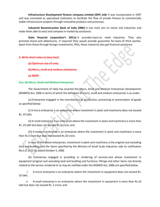 Infrastructure Development finance company Limited (IDFC Ltd): It was incorporated in 1997
and was conceived as specialized institution to facilitate the flow of private finance to commercially
viable infrastructure projects through innovative products and processes.
Industrial Reconstruction Bank of India (IRBI): It has main aim to revive sick industries and
make them able to exist and compete in market by assistance.
State financial corporation’s (SFCs): It provides loans to need industries. They also
promote shares and debentures, if required they would provide guarantee for loans of third parties.
Apart from these through foreign investments, IPOs, these industries also get financial assistance.

2. Write short notes on (any two):
(a) Optimum size of units.
(b) Micro, small and medium enterprises
(c) NEDFi
Ans: (b) Micro, Small and Medium Enterprises
The Government of India has enacted the Micro, Small and Medium Enterprises Development
(MSMED) Act, 2006 in terms of which the definition of micro, small and medium enterprises is as under:
(a) Enterprises engaged in the manufacture or production, processing or preservation of goods
as specified below:
(i) A micro enterprise is an enterprise where investment in plant and machinery does not exceed
Rs. 25 lakh;
(ii) A small enterprise is an enterprise where the investment in plant and machinery is more than
Rs. 25 lakh but does not exceed Rs. 5 crore; and
(iii) A medium enterprise is an enterprise where the investment in plant and machinery is more
than Rs.5 crore but does not exceed Rs.10 crore.
In case of the above enterprises, investment in plant and machinery is the original cost excluding
land and building and the items specified by the Ministry of Small Scale Industries vide its notification
No.S.O.1722 (E) dated October 5, 2006
(b) Enterprises engaged in providing or rendering of services and whose investment in
equipment (original cost excluding land and building and furniture, fittings and other items not directly
related to the service rendered or as may be notified under the MSMED Act, 2006 are specified below.
i.
10 lakh;

A micro enterprise is an enterprise where the investment in equipment does not exceed Rs.

ii.
A small enterprise is an enterprise where the investment in equipment is more than Rs.10
lakh but does not exceed Rs. 2 crore; and

 