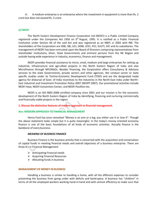 iii.
A medium enterprise is an enterprise where the investment in equipment is more than Rs. 2
crore but does not exceed Rs. 5 crore.

(c) NEDFi
The North Eastern Development Finance Corporation Ltd (NEDFi) is a Public Limited Company
registered under the Companies Act 1956 on 9th August, 1995. It is notified as a Public Financial
Institution under Section 4A of the said Act and was registered as an NBFC in 2002 with RBI. The
shareholders of the Corporation are IDBI, SBI, LICI, SIDBI, ICICI, IFCI, SUUTI, GIC and its subsidiaries. The
management of NEDFi has been entrusted upon the Board of Directors comprising representatives from
shareholder institutions, Diner, State Governments and eminent persons from the NE Region and
outside having wide experience in industry, economics, finance and management.
NEDFi provides financial assistance to micro, small, medium and large enterprises for setting up
industrial, infrastructure and agri-allied projects in the North Eastern Region of India and also
Microfinance through MFI/NGOs. Besides financing, the Corporation offers Consultancy & Advisory
services to the state Governments, private sectors and other agencies. We conduct sector or state
specific studies under its Techno-Economic Development Fund (TEDF) and are the designated nodal
agency for disbursal of Govt. of India incentives to the industries in the North-East India under North–
East Industrial and Investment Promotion Policy 2007 (NEIIPP 2007). Our promotional activities include
NEDFi Haat, NEDFi Convention Center, and NEDFi Pavillion etc.
NEDFi is an ISO 9001:2008 certified company since 2001 and our mission is for the economic
development of the North Eastern Region of India by identifying, financing and nurturing commercially
and financially viable projects in the region.
1. Discuss the distinctive features of modern approach to financial management.
Ans: MODERN APPROACH TO FINANCIAL MANAGEMENT
Henry Ford has once remarked “Money is an arm or a leg; you either use it or lose it”. Though
the above statement looks simple but it is quite meaningful. In the today’s money oriented economy
finance is one of the basic foundations of all kinds of economic activities. Actually finance is the
backbone of every business.
MEANING OF BUSINESS FINANCE
Business Finance is the business activity that is concerned with the acquisition and conservation
of capital funds in meeting financial needs and overall objectives of a business enterprise. There are
three A’s in Financial Management
 Anticipating Financial needs
 Acquiring Financial Resources
 Allocating funds in business
MANAGEMENT OF MONEY IN BUSINESS
Handling a business is similar to handling a home, with all the different expenses to consider
preventing the business from going under with deficits and bankruptcy. A business has “children” in
terms of all the employed workers working hand-in-hand and with utmost efficiency to make sure that

 
