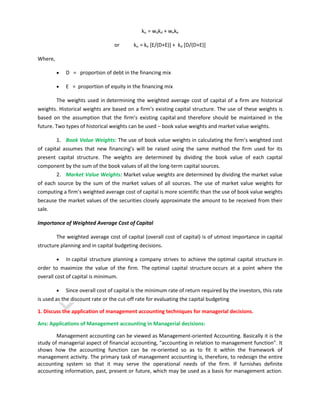 ko = wdkd + weke
or

ko = ke [E/(D+E)] + kd [D/(D+E)]

Where,
D = proportion of debt in the financing mix
E = proportion of equity in the financing mix
The weights used in determining the weighted average cost of capital of a firm are historical
weights. Historical weights are based on a firm’s existing capital structure. The use of these weights is
based on the assumption that the firm’s existing capital and therefore should be maintained in the
future. Two types of historical weights can be used – book value weights and market value weights.
1. Book Value Weights: The use of book value weights in calculating the firm’s weighted cost
of capital assumes that new financing’s will be raised using the same method the firm used for its
present capital structure. The weights are determined by dividing the book value of each capital
component by the sum of the book values of all the long-term capital sources.
2. Market Value Weights: Market value weights are determined by dividing the market value
of each source by the sum of the market values of all sources. The use of market value weights for
computing a firm’s weighted average cost of capital is more scientific than the use of book value weights
because the market values of the securities closely approximate the amount to be received from their
sale.
Importance of Weighted Average Cost of Capital
The weighted average cost of capital (overall cost of capital) is of utmost importance in capital
structure planning and in capital budgeting decisions.
In capital structure planning a company strives to achieve the optimal capital structure in
order to maximize the value of the firm. The optimal capital structure occurs at a point where the
overall cost of capital is minimum.
Since overall cost of capital is the minimum rate of return required by the investors, this rate
is used as the discount rate or the cut-off rate for evaluating the capital budgeting
1. Discuss the application of management accounting techniques for managerial decisions.
Ans: Applications of Management accounting in Managerial decisions:
Management accounting can be viewed as Management-oriented Accounting. Basically it is the
study of managerial aspect of financial accounting, "accounting in relation to management function". It
shows how the accounting function can be re-oriented so as to fit it within the framework of
management activity. The primary task of management accounting is, therefore, to redesign the entire
accounting system so that it may serve the operational needs of the firm. If furnishes definite
accounting information, past, present or future, which may be used as a basis for management action.

 