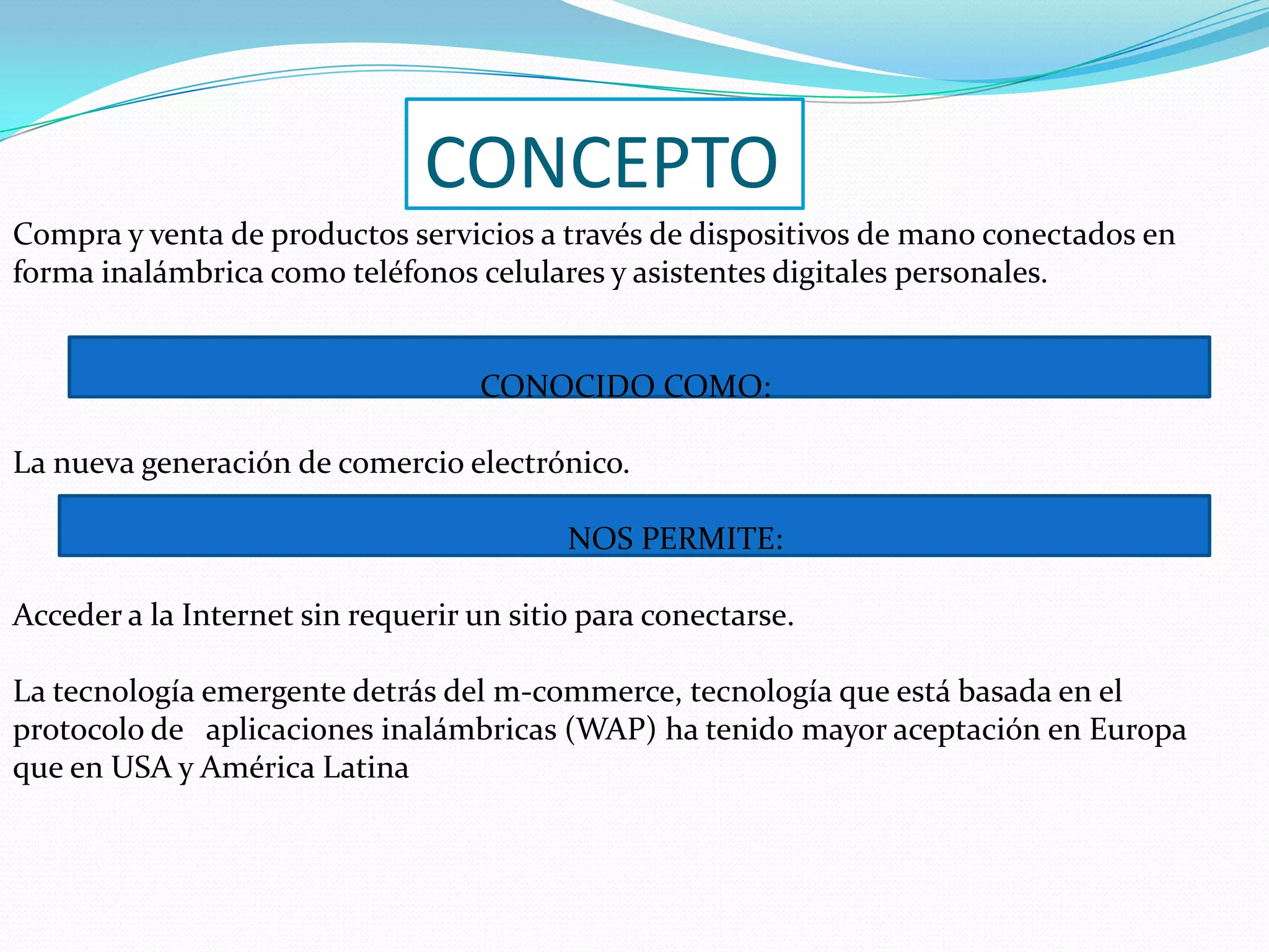 CONCEPTOCompra y venta de productos servicios a través de dispositivos de mano conectados en forma inalámbrica como teléfonos celulares y asistentes digitales personales. CONOCIDO COMO:La nueva generación de comercio electrónico. NOS PERMITE:Acceder a la Internet sin requerir un sitio para conectarse. La tecnología emergente detrás del m-commerce, tecnología que está basada en el protocolo de aplicaciones inalámbricas (WAP) ha tenido mayor aceptación en Europa que en USA y América Latina