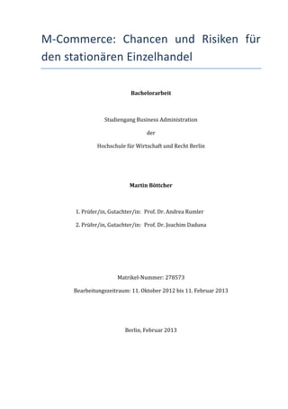 M-­‐Commerce:	
   Chancen	
   und	
   Risiken	
   für	
  
den	
  stationären	
  Einzelhandel	
  

                                          Bachelorarbeit	
  



                         Studiengang	
  Business	
  Administration	
  

                                                   der	
  

                    Hochschule	
  für	
  Wirtschaft	
  und	
  Recht	
  Berlin	
  

                                                      	
  

                                                      	
  

                                         Martin	
  Böttcher	
  

                                                      	
  

        1.	
  Prüfer/in,	
  Gutachter/in:	
   Prof.	
  Dr.	
  Andrea	
  Rumler	
  

        2.	
  Prüfer/in,	
  Gutachter/in:	
  	
   Prof.	
  Dr.	
  Joachim	
  Daduna	
  

                                                      	
  

                                                      	
  

                                                      	
  

                                    Matrikel-­‐Nummer:	
  278573	
  

        Bearbeitungszeitraum:	
  11.	
  Oktober	
  2012	
  bis	
  11.	
  Februar	
  2013	
  

                                                      	
  

                                                      	
  

                                       Berlin,	
  Februar	
  2013	
  

	
                           	
  
 